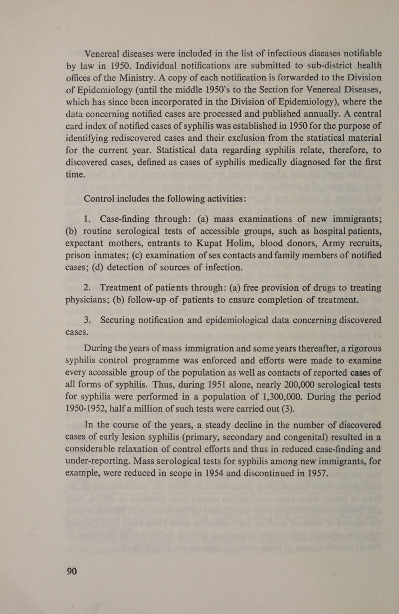 Venereal diseases were included in the list of infectious diseases notifiable by law in 1950. Individual notifications are submitted to sub-district health offices of the Ministry. A copy of each notification is forwarded to the Division of Epidemiology (until the middle 1950’s to the Section for Venereal Diseases, which has since been incorporated in the Division of Epidemiology), where the data concerning notified cases are processed and published annually. A central card index of notified cases of syphilis was established in 1950 for the purpose of identifying rediscovered cases and their exclusion from the statistical material for the current year. Statistical data regarding syphilis relate, therefore, to discovered cases, defined as cases of syphilis medically diagnosed for the first time. Control includes the following activities: 1. Case-finding through: (a) mass examinations of new immigrants; (b) routine serological tests of accessible groups, such as hospital patients, expectant mothers, entrants to Kupat Holim, blood donors, Army recruits, prison inmates; (c) examination of sex contacts and family members of notified cases; (d) detection of sources of infection. 2. Treatment of patients through: (a) free provision of drugs to treating physicians; (b) follow-up of patients to ensure completion of treatment. 3. Securing notification and epidemiological data concerning discovered cases. During the years of mass immigration and some years thereafter, a rigorous syphilis control programme was enforced and efforts were made to examine every accessible group of the population as well as contacts of reported cases of all forms of syphilis. Thus, during 1951 alone, nearly 200,000 serological tests for syphilis were performed in a population of 1,300,000. During the period 1950-1952, half a million of such tests were carried out (3). In the course of the years, a steady decline in the number of discovered cases of early lesion syphilis (primary, secondary and congenital) resulted in a considerable relaxation of control efforts and thus in reduced case-finding and under-reporting. Mass serological tests for syphilis among new immigrants, for example, were reduced in scope in 1954 and discontinued in 1957.