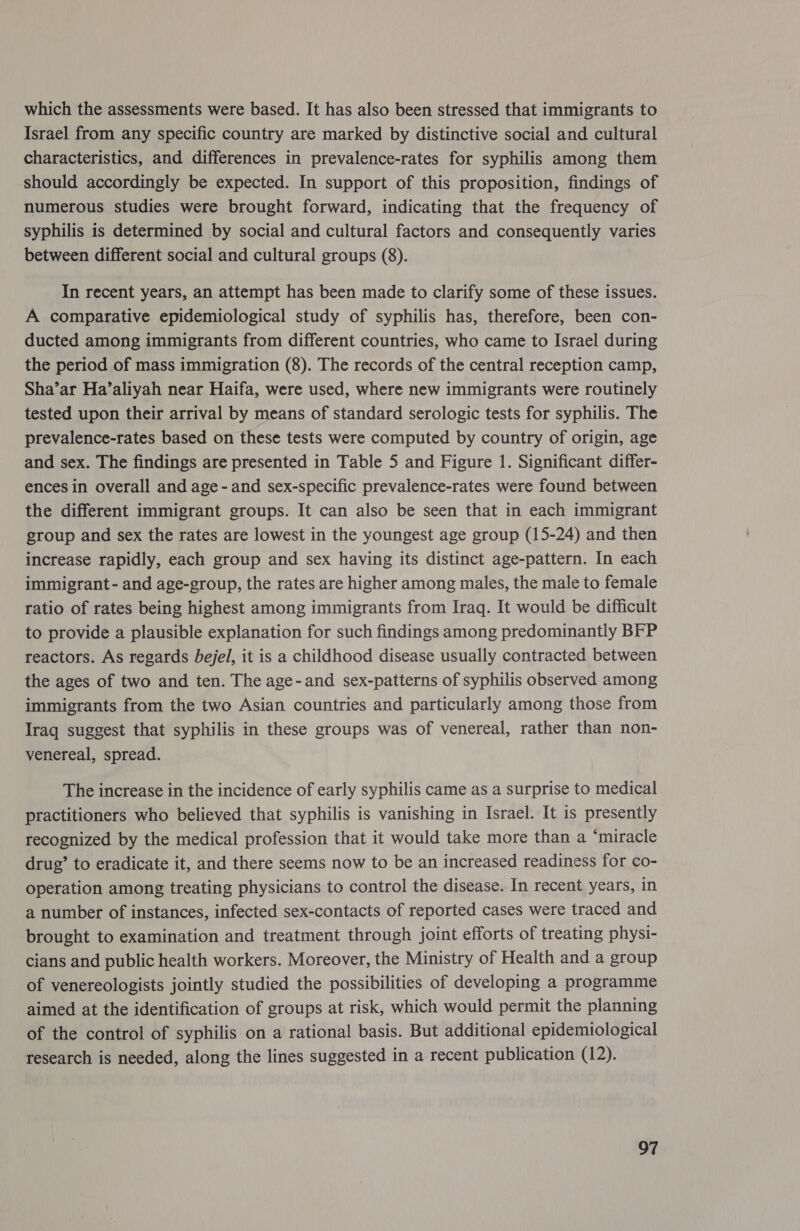 which the assessments were based. It has also been stressed that immigrants to Israel from any specific country are marked by distinctive social and cultural characteristics, and differences in prevalence-rates for syphilis among them should accordingly be expected. In support of this proposition, findings of numerous studies were brought forward, indicating that the frequency of syphilis is determined by social and cultural factors and consequently varies between different social and cultural groups (8). In recent years, an attempt has been made to clarify some of these issues. A comparative epidemiological study of syphilis has, therefore, been con- ducted among immigrants from different countries, who came to Israel during the period of mass immigration (8). The records of the central reception camp, Sha’ar Ha’aliyah near Haifa, were used, where new immigrants were routinely tested upon their arrival by means of standard serologic tests for syphilis. The prevalence-rates based on these tests were computed by country of origin, age and sex. The findings are presented in Table 5 and Figure 1. Significant differ- ences in overall and age - and sex-specific prevalence-rates were found between the different immigrant groups. It can also be seen that in each immigrant group and sex the rates are lowest in the youngest age group (15-24) and then increase rapidly, each group and sex having its distinct age-pattern. In each immigrant - and age-group, the rates are higher among males, the male to female ratio of rates being highest among immigrants from Iraq. It would be difficult to provide a plausible explanation for such findings among predominantly BFP reactors. As regards bejel, it is a childhood disease usually contracted between the ages of two and ten. The age-and sex-patterns of syphilis observed among immigrants from the two Asian countries and particularly among those from Iraq suggest that syphilis in these groups was of venereal, rather than non- venereal, spread. The increase in the incidence of early syphilis came as a surprise to medical practitioners who believed that syphilis is vanishing in Israel. It is presently recognized by the medical profession that it would take more than a ‘miracle drug’ to eradicate it, and there seems now to be an increased readiness for co- operation among treating physicians to control the disease. In recent years, in a number of instances, infected sex-contacts of reported cases were traced and brought to examination and treatment through joint efforts of treating physi- cians and public health workers. Moreover, the Ministry of Health and a group of venereologists jointly studied the possibilities of developing a programme aimed at the identification of groups at risk, which would permit the planning of the control of syphilis on a rational basis. But additional epidemiological research is needed, along the lines suggested in a recent publication (12).