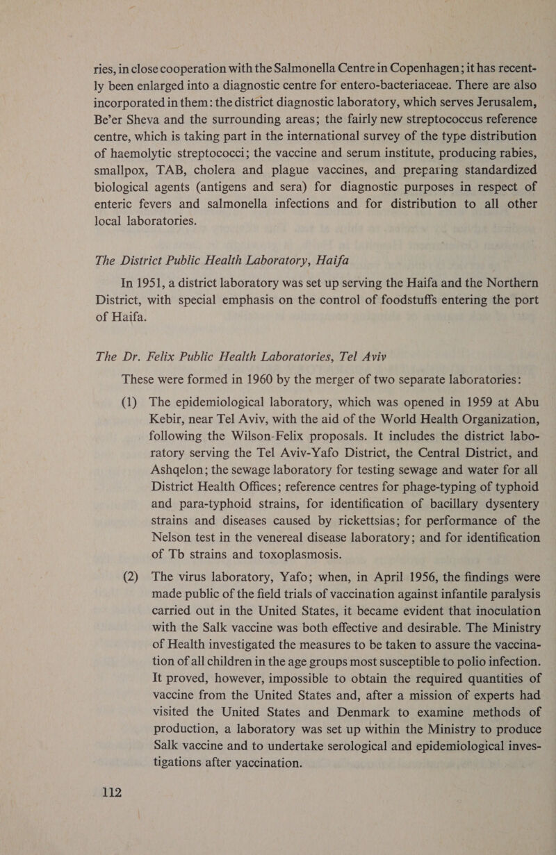 ries, in close cooperation with the Salmonella Centre in Copenhagen; it has recent- ly been enlarged into a diagnostic centre for entero-bacteriaceae. There are also incorporated in them: the district diagnostic laboratory, which serves Jerusalem, Be’er Sheva and the surrounding areas; the fairly new streptococcus reference centre, which is taking part in the international survey of the type distribution of haemolytic streptococci; the vaccine and serum institute, producing rabies, smallpox, TAB, cholera and plague vaccines, and prepating standardized biological agents (antigens and sera) for diagnostic purposes in respect of enteric fevers and salmonella infections and for distribution to all other local laboratories. The District Public Health Laboratory, Haifa In 1951, a district laboratory was set up serving the Haifa and the Northern District, with special emphasis on the control of foodstuffs entering the port of Haifa. The Dr. Felix Public Health Laboratories, Tel Aviv These were formed in 1960 by the merger of two separate laboratories: (1) The epidemiological laboratory, which was opened in 1959 at Abu Kebir, near Tel Aviv, with the aid of the World Health Organization, following the Wilson-Felix proposals. It includes the district labo- ratory serving the Tel Aviv-Yafo District, the Central District, and Ashgelon; the sewage laboratory for testing sewage and water for all District Health Offices; reference centres for phage-typing of typhoid | and para-typhoid strains, for identification of bacillary dysentery strains and diseases caused by rickettsias; for performance of the Nelson test in the venereal disease laboratory; and for identification of Tb strains and toxoplasmosis. (2) The virus laboratory, Yafo; when, in April 1956, the findings were made public of the field trials of vaccination against infantile paralysis carried out in the United States, it became evident that inoculation with the Salk vaccine was both effective and desirable. The Ministry of Health investigated the measures to be taken to assure the vaccina- tion of all children in the age groups most susceptible to polio infection. It proved, however, impossible to obtain the required quantities of vaccine from the United States and, after a mission of experts had visited the United States and Denmark to examine methods of production, a laboratory was set up within the Ministry to produce Salk vaccine and to undertake serological and epid santo lge ie inves- tigations after vaccination.