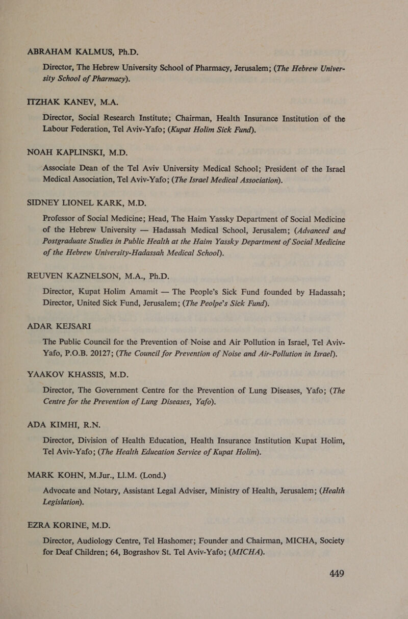 ABRAHAM KALMUS, Ph.D. Director, The Hebrew University School of Pharmacy, Jerusalem; (The Hebrew Univer- sity School of Pharmacy). ITZHAK KANEV, M.A. Director, Social Research Institute; Chairman, Health Insurance Institution of the Labour Federation, Tel Aviv-Yafo; (Kupat Holim Sick Fund). NOAH KAPLINSKI, M.D. Associate Dean of the Tel Aviv University Medical School; President of the Israel Medical Association, Tel Aviv-Yafo; (The Israel Medical Association). SIDNEY LIONEL KARK, M.D. Professor of Social Medicine; Head, The Haim Yassky Department of Social Medicine of the Hebrew University — Hadassah Medical School, Jerusalem; (Advanced and Postgraduate Studies in Public Health at the Haim Yassky Department of Social Medicine of the Hebrew University-Hadassah Medical School). REUVEN KAZNELSON, M.A., Ph.D. Director, Kupat Holim Amamit — The People’s Sick Fund founded by Hadassah; Director, United Sick Fund, Jerusalem; (The Peolpe’s Sick Fund). ADAR KEJSARI The Public Council for the Prevention of Noise and Air Pollution in Israel, Tel Aviv- Yafo, P.O.B. 20127; (The Council for Prevention of Noise and Air-Pollution in Israel). YAAKOV KHASSIS, M.D. Director, The Government Centre for the Prevention of Lung Diseases, Yafo; (The Centre for the Prevention of Lung Diseases, Yafo). ADA KIMHI, R.N. Director, Division of Health Education, Health Insurance Institution Kupat Holim, Tel Aviv-Yafo; (The Health Education Service of Kupat Holim). MARK KORN, M.Jur., L1.M. (Lond.) Advocate and Notary, Assistant Legal Adviser, Ministry of Health, Jerusalem; (Health Legislation). EZRA KORINE, M.D. Director, Audiology Centre, Tel Hashomer; Founder and Chairman, MICHA, Society for Deaf Children; 64, Bograshov St. Tel Aviv-Yafo; (MICHA).