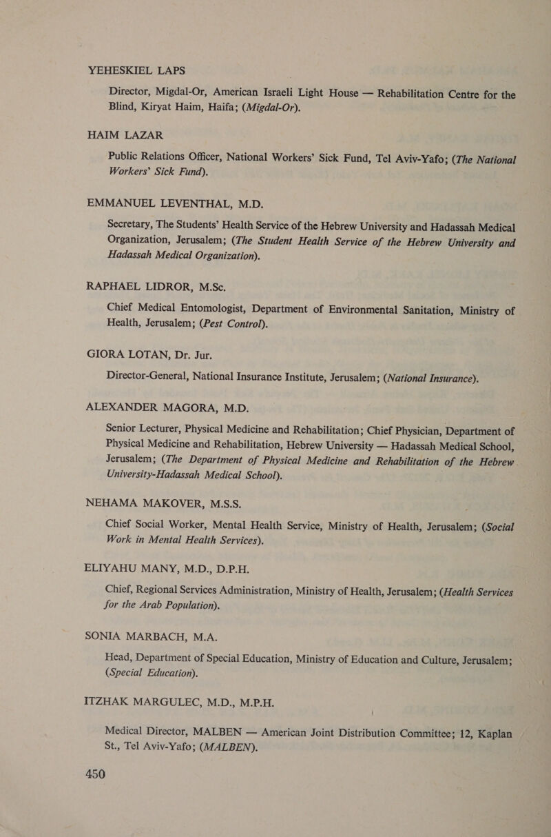 YEHESKIEL LAPS Director, Migdal-Or, American Israeli Light House — Rehabilitation Centre for the Blind, Kiryat Haim, Haifa; (Migdal-Or). HAIM LAZAR Public Relations Officer, National Workers’ Sick Fund, Tel Aviv-Yafo; (The National Workers’ Sick Fund). EMMANUEL LEVENTHAL, M.D. Secretary, The Students’ Health Service of the Hebrew University and Hadassah Medical Organization, Jerusalem; (The Student Health Service of the Hebrew University and Hadassah Medical Organization). RAPHAEL LIDROR, M.Sc. Chief Medical Entomologist, Department of Environmental ainsi Ministry of Health, Jerusalem; (Pest Control). GIORA LOTAN, Dr. Jur. Director-General, National Insurance Institute, Jerusalem; (National Insurance). ALEXANDER MAGORA, M.D. Senior Lecturer, Physical Medicine and Rehabilitation; Chief Physician, Department of Physical Medicine and Rehabilitation, Hebrew University — Hadassah Medical School, Jerusalem; (The Department of Physical Medicine and Rehabilitation of the Hebrew . University-Hadassah Medical School). NEHAMA MAKOVER, M.S.S. Chief Social Worker, Mental Health Service, Ministry of Health, Jerusalem; (Social Work in Mental Health Services). ELIYAHU MANY, M.D., D.P.H. Chief, Regional Services Administration, Ministry of Health, Jerusalem; (Health Services for the Arab Population). SONIA MARBACH, M.A. Head, Department of Special Education, Ministry of Education and Culture, Jerusalem; (Special Education). ITZHAK MARGULEC, M.D., M.P.H. Medical Director, MALBEN — American Joint Distribution Committee; 12, Kaplan St., Tel Aviv-Yafo; (MALBEN),.