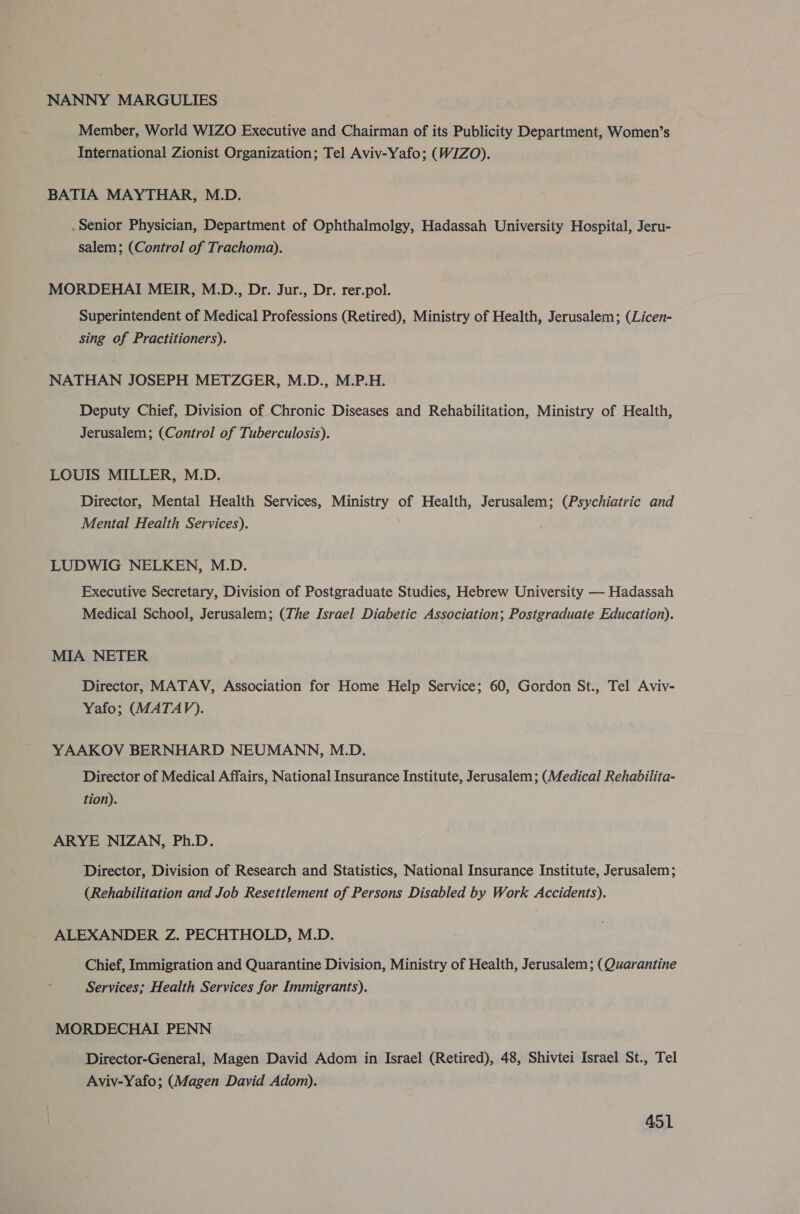 NANNY MARGULIES Member, World WIZO Executive and Chairman of its Publicity Department, Women’s International Zionist Organization; Tel Aviv-Yafo; (WIZO). BATIA MAYTHAR, M.D. Senior Physician, Department of Ophthalmolgy, Hadassah University Hospital, Jeru- salem; (Control of Trachoma). MORDEHAI MEIR, M.D., Dr. Jur., Dr. rer.pol. Superintendent of Medical Professions (Retired), Ministry of Health, Jerusalem; (Licen- sing of Practitioners). NATHAN JOSEPH METZGER, M.D., M.P.H. Deputy Chief, Division of Chronic Diseases and Rehabilitation, Ministry of Health, Jerusalem; (Control of Tuberculosis). LOUIS MILLER, M.D. Director, Mental Health Services, Ministry of Health, Jerusalem; (Psychiatric and Mental Health Services). LUDWIG NELKEN, M.D. Executive Secretary, Division of Postgraduate Studies, Hebrew University — Hadassah Medical School, Jerusalem; (The Israel Diabetic Association; Postgraduate Education). MIA NETER Director, MATAV, Association for Home Help Service; 60, Gordon St., Tel Aviy- Yafo; (MATAVPD). YAAKOV BERNHARD NEUMANN, M.D. Director of Medical Affairs, National Insurance Institute, Jerusalem; (Medical Rehabilita- tion). ARYE NIZAN, Ph.D. Director, Division of Research and Statistics, National Insurance Institute, Jerusalem; (Rehabilitation and Job Resettlement of Persons Disabled by Work Accidents). ALEXANDER Z. PECHTHOLD, M.D. Chief, Immigration and Quarantine Division, Ministry of Health, Jerusalem; (Quarantine Services; Health Services for Immigrants). MORDECHAI PENN Director-General, Magen David Adom in Israel (Retired), 48, Shivtei Israel St., Tel Aviv-Yafo; (Magen David Adom).
