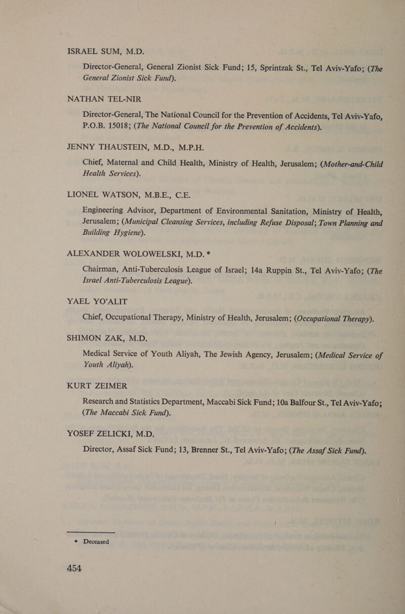 ISRAEL SUM, M.D. Director-General, General Zionist Sick Fund; 15, Sprintzak St., Tel Aviv-Yafo; (The General Zionist Sick Fund). NATHAN TEL-NIR Director-General, The National Council for the Prevention of Accidents, Tel Aviv-Yafo, P.O.B. 15018; (The National Council for the Prevention of Accidents). JENNY THAUSTEIN, M.D., M.P.H. Chief, Maternal and Child Health, Ministry of Health, Jerusalem; (Mother-and-Child Health Services). LIONEL WATSON, M.B.E., C.E. Engineering Advisor, Department of Environmental Sanitation; Ministry of Health, Jerusalem; (Municipal Cleansing Services, including Refuse Disposal; Town Planning and Building Hygiene). ALEXANDER WOLOWELSKI, M.D. * Chairman, Anti-Tuberculosis League of Israel; 14a Ruppin St., Tel Aviv-Yafo; (The Israel Anti-Tuberculosis League). YAEL YO’ALIT Chief, Occupational Therapy, Ministry of Health, Jerusalem; (Occupational Therapy). SHIMON ZAK, M.D. Medical Service of Youth Aliyah, The Jewish Agency, Jerusalem; (Medical Service of Youth Aliyah). KURT ZEIMER Research and Statistics Department, Maccabi Sick Fund; 10a Balfour St., Tel Aviv-Yafo; (The Maccabi Sick Fund). YOSEF ZELICKI, M.D. Director, Assaf Sick Fund; 13, Brenner St., Tel Aviv-Yafo; (The Assaf Sick Fund). * Deceased