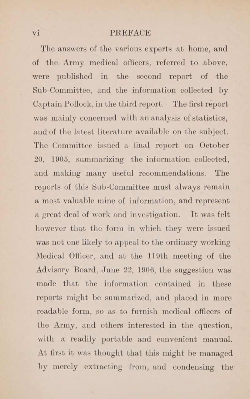 The answers of the various experts at home, and of the Army medical officers, referred to above, were published in the second report of the Sub-Committee, and the information collected by Captain Pollock, in the third report. The first report was mainly concerned with an analysis of statistics, and of the latest literature available on the subject. The Committee issued a final report on October 20, 1905, summarizing the information collected, and making many useful recommendations. The reports of this Sub-Committee must always remain a most valuable mine of information, and represent a great deal of work and investigation. It was felt however that the form in which they were issued was not one likely to appeal to the ordinary working Medical Officer, and at the 119th meeting of the Advisory Board, June 22, 1906, the suggestion was made that the information contained in these reports might be summarized, and placed in more readable form, so as to furnish medical officers of the Army, and others interested in the question, with a readily portable and convenient manual. At first it was thought that this might be managed by merely extracting from, and condensing the