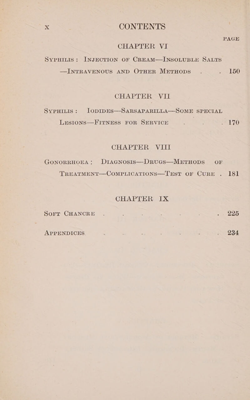 PAGE CHAPTER VI SYPHILIS: INJECTION OF CREAM—INSOLUBLE SALTS —INTRAVENOUS AND OTHER METHODS . . 150 CHAPTER VII SYPHILIS: lODIDES—-SARSAPARILLA—SOME SPECIAL LESIONS—FITNESS FOR SERVICE 4 : eA 70 CHAPTER VIII GONORRHOEA: DIAGNOSIS—DRUGS—METHODS OF TREATMENT—COMPLICATIONS—TEST OF CURE . 181 CHAPTER IX Sorr CHANCRE . : : seep APPENDICES : i2Ve4d