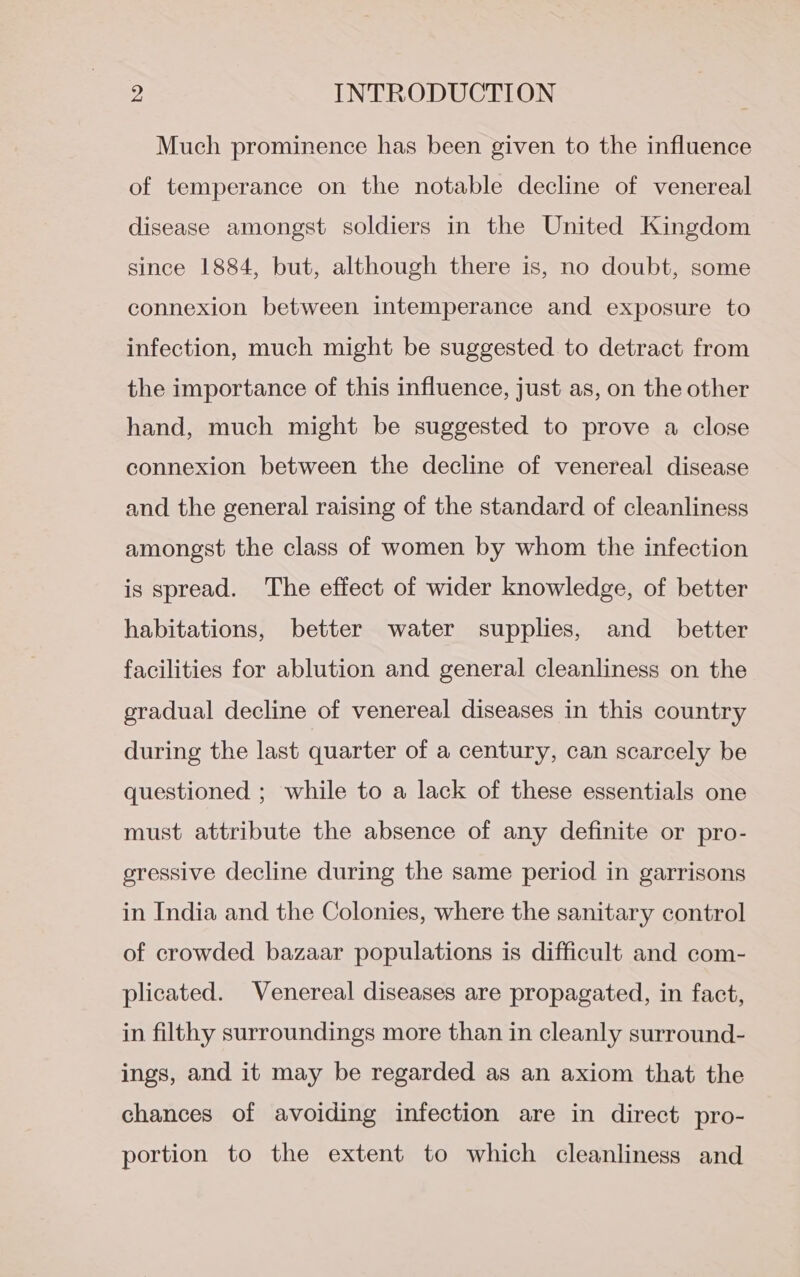 Much prominence has been given to the influence of temperance on the notable decline of venereal disease amongst soldiers in the United Kingdom since 1884, but, although there is, no doubt, some connexion between intemperance and exposure to infection, much might be suggested to detract from the importance of this influence, just as, on the other hand, much might be suggested to prove a close connexion between the decline of venereal disease and the general raising of the standard of cleanliness amongst the class of women by whom the infection is spread. The effect of wider knowledge, of better habitations, better water supplies, and_ better facilities for ablution and general cleanliness on the gradual decline of venereal diseases in this country during the last quarter of a century, can scarcely be questioned ; while to a lack of these essentials one must attribute the absence of any definite or pro- gressive decline during the same period in garrisons in India and the Colonies, where the sanitary control of crowded bazaar populations is difficult and com- plicated. Venereal diseases are propagated, in fact, in filthy surroundings more than in cleanly surround- ings, and it may be regarded as an axiom that the chances of avoiding infection are in direct pro- portion to the extent to which cleanliness and