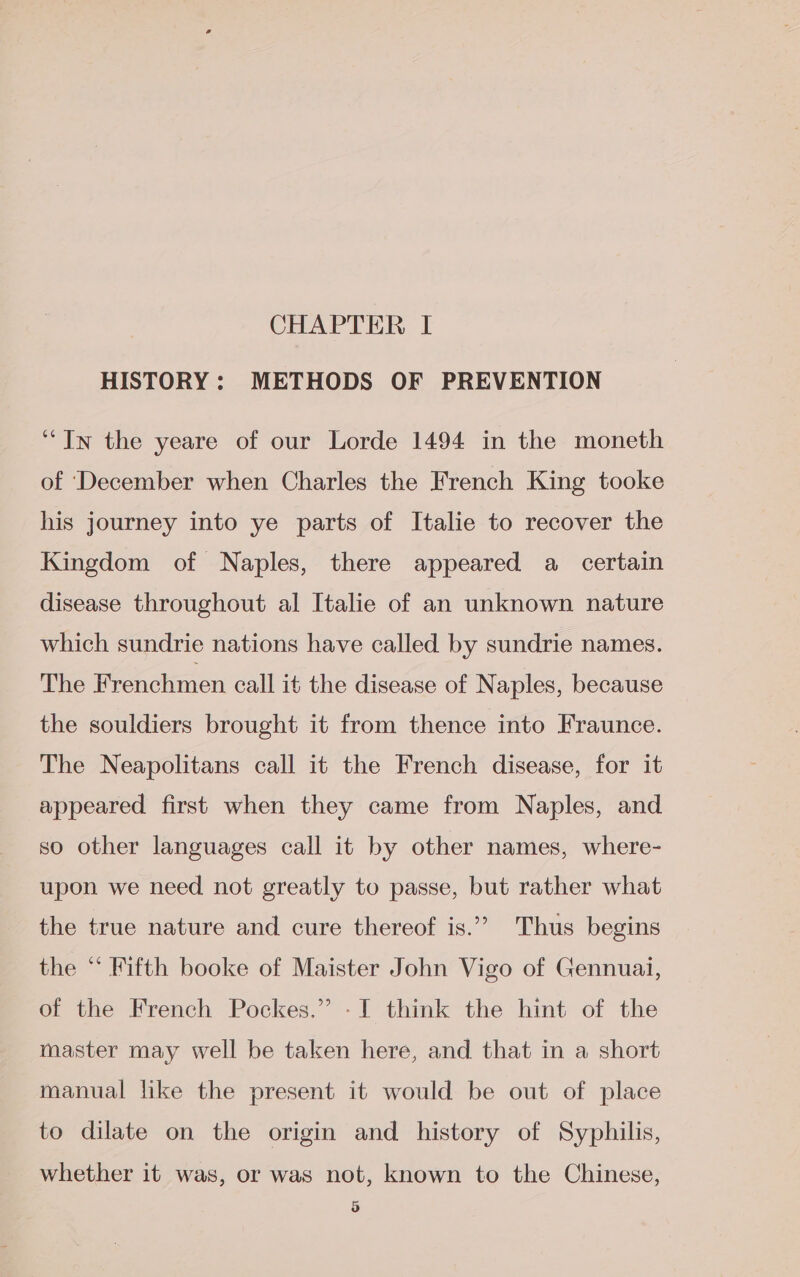 CHAPTER I HISTORY: METHODS OF PREVENTION “In the yeare of our Lorde 1494 in the moneth of ‘December when Charles the French King tooke his journey into ye parts of Italie to recover the Kingdom of Naples, there appeared a certain disease throughout al Italie of an unknown nature which sundrie nations have called by sundrie names. The Frenchmen call it the disease of Naples, because the souldiers brought it from thence into Fraunce. The Neapolitans call it the French disease, for it appeared first when they came from Naples, and so other languages call it by other names, where- upon we need not greatly to passe, but rather what the true nature and cure thereof is.”” Thus begins the “ Fifth booke of Maister John Vigo of Gennuai, of the French Pockes.” -I think the hint of the master may well be taken here, and that in a short manual like the present it would be out of place to dilate on the origin and history of Syphilis, whether it was, or was not, known to the Chinese,