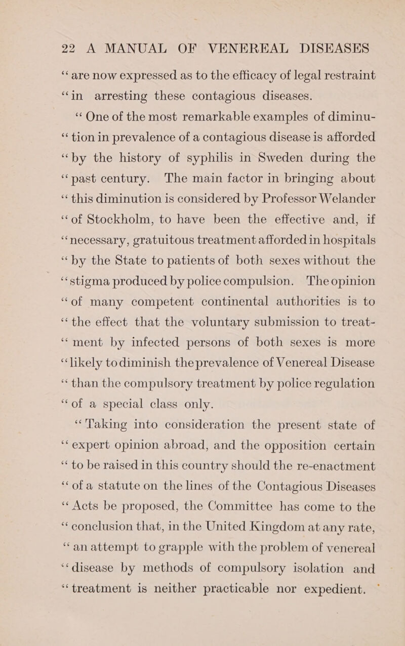 ‘“‘are now expressed as to the efficacy of legal restraint “in arresting these contagious diseases. “One of the most remarkable examples of diminu- “tion in prevalence of a contagious disease is afforded “by the history of syphilis in Sweden during the “past century. The main factor in bringing about ‘‘ this diminution is considered by Professor Welander ‘‘of Stockholm, to have been the effective and, if ‘necessary, gratuitous treatment afforded in hospitals ‘by the State to patients of both sexes without the ‘‘stigma produced by police compulsion. The opinion “of many competent continental authorities is to “the effect that the voluntary submission to treat- ‘““ment by infected persons of both sexes is more “likely todiminish the prevalence of Venereal Disease ‘than the compulsory treatment by police regulation ‘of a special class only. ‘“‘'Paking into consideration the present state of ‘expert opinion abroad, and the opposition certain ‘to be raised in this country should the re-enactment ‘ofa statute on the lines of the Contagious Diseases ‘* Acts be proposed, the Committee has come to the ‘conclusion that, in the United Kingdom at any rate, “anattempt to grapple with the problem of venereal ‘disease by methods of compulsory isolation and “treatment is neither practicable nor expedient.