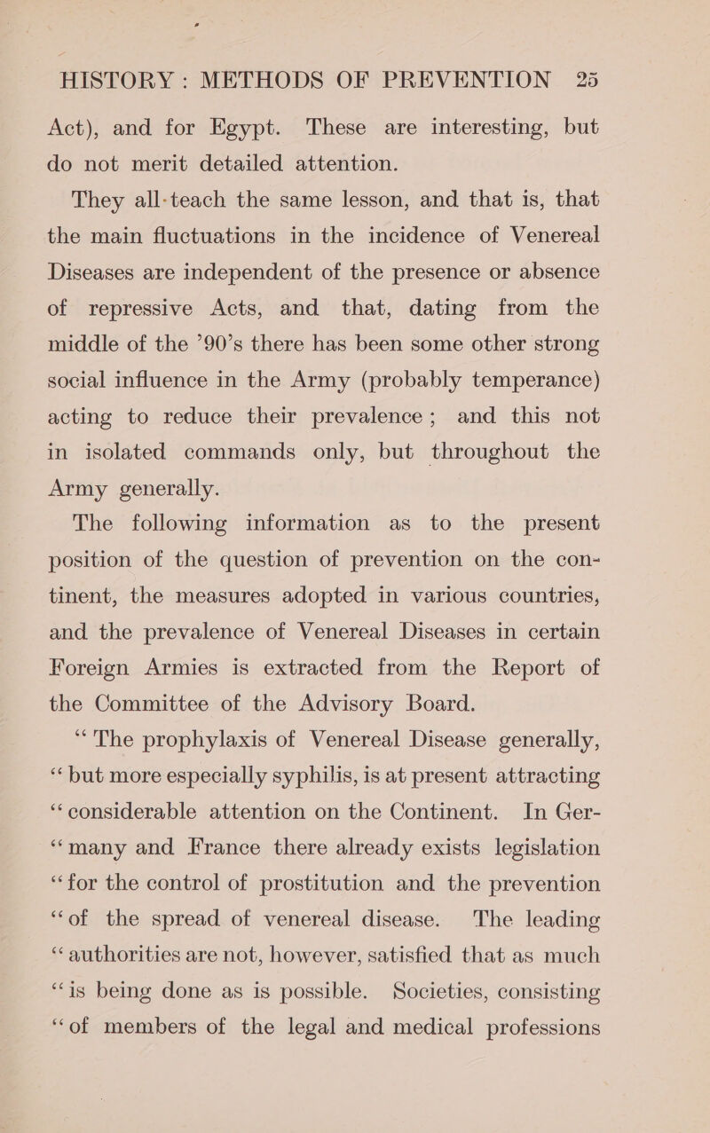 Act), and for Egypt. These are interesting, but do not merit detailed attention. They all-teach the same lesson, and that is, that the main fluctuations in the incidence of Venereal Diseases are independent of the presence or absence of repressive Acts, and that, dating from the middle of the ’90’s there has been some other strong social influence in the Army (probably temperance) acting to reduce their prevalence; and this not in isolated commands only, but throughout the Army generally. The following information as to the present position of the question of prevention on the con- tinent, the measures adopted in various countries, and the prevalence of Venereal Diseases in certain Foreign Armies is extracted from the Report of the Committee of the Advisory Board. “The prophylaxis of Venereal Disease generally, ‘“‘ but more especially syphilis, is at present attracting ‘considerable attention on the Continent. In Ger- “many and France there already exists legislation ‘“‘for the control of prostitution and the prevention ‘“‘of the spread of venereal disease. The leading ‘“‘ authorities are not, however, satisfied that as much ‘“‘is being done as is possible. Societies, consisting ‘‘of members of the legal and medical professions