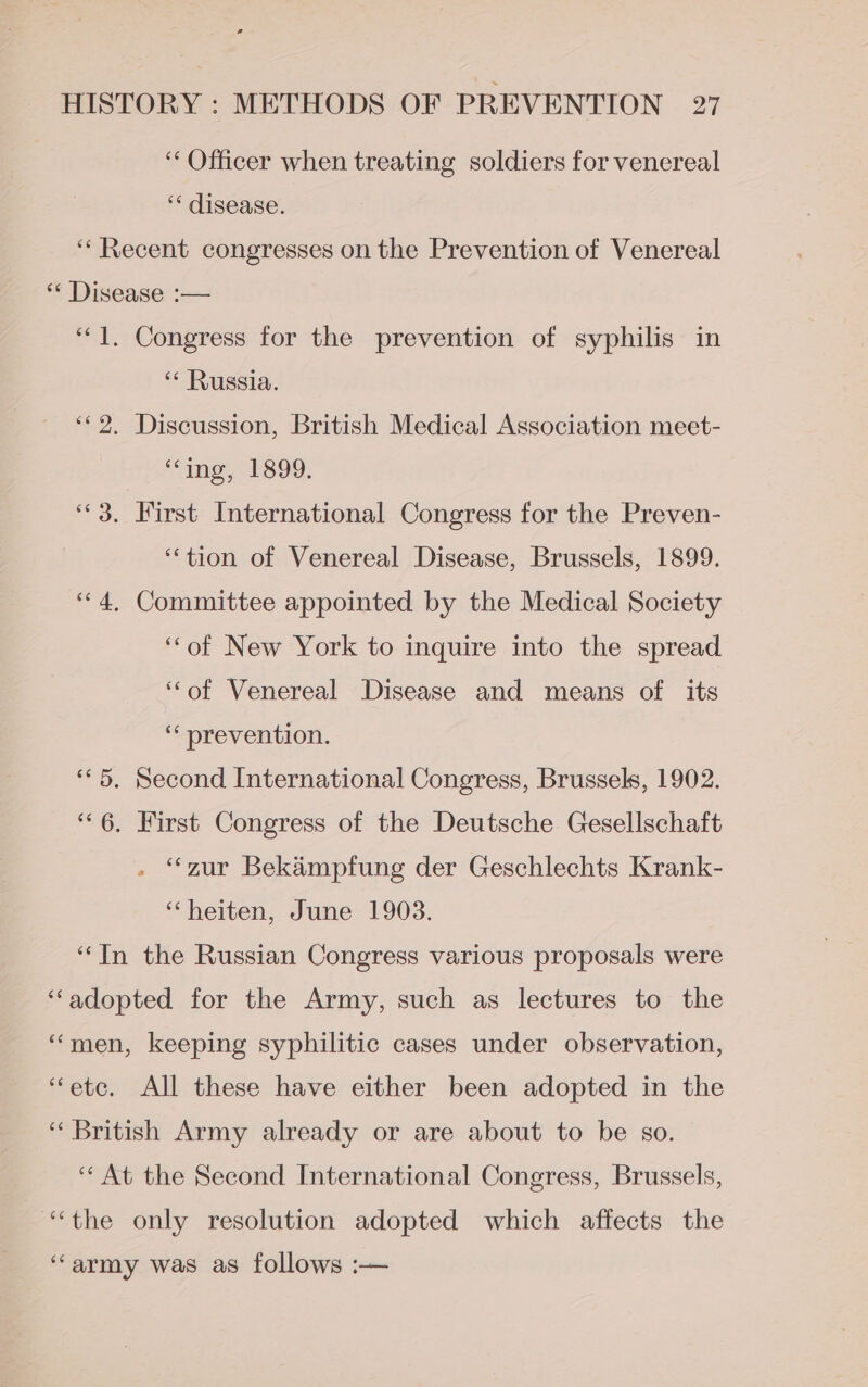 ‘“‘ Officer when treating soldiers for venereal ‘* disease. ‘Recent congresses on the Prevention of Venereal “« Disease :— “1. Congress for the prevention of syphilis in ‘* Russia. ‘©2. Discussion, British Medical Association meet- “ing, 1899, ‘3. First International Congress for the Preven- ‘‘tion of Venereal Disease, Brussels, 1899. “4, Committee appointed by the Medical Society ‘‘of New York to inquire into the spread ‘‘of Venereal Disease and means of its ‘* prevention. «5. Second International Congress, Brussels, 1902. ‘6. First Congress of the Deutsche Gesellschaft - “zur Bekampfung der Geschlechts Krank- ‘heiten, June 1903. ‘In the Russian Congress various proposals were ‘“‘adopted for the Army, such as lectures to the “men, keeping syphilitic cases under observation, “etc. All these have either been adopted in the ‘British Army already or are about to be so. ‘“‘ At the Second International Congress, Brussels, “the only resolution adopted which affects the “army was as follows :—