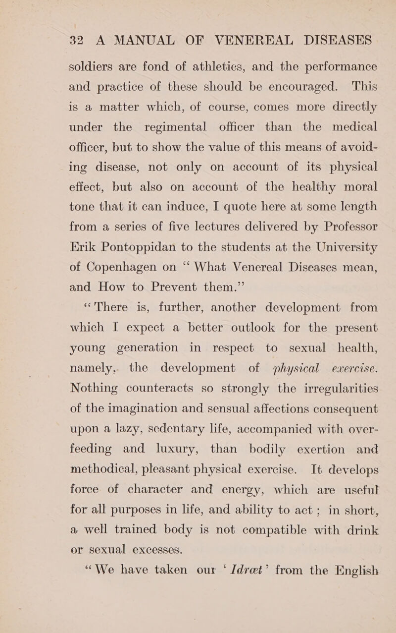 soldiers are fond of athletics, and the performance and practice of these should be encouraged. This is a matter which, of course, comes more directly under the regimental officer than the medical officer, but to show the value of this means of avoid- ing disease, not only on account of its physical effect, but also on account of the healthy moral tone that it can induce, I quote here at some length from a series of five lectures delivered by Professor Erik Pontoppidan to the students at the University of Copenhagen on “ What Venereal Diseases mean, and How to Prevent them.” ‘There is, further, another development from which I expect a better outlook for the present young generation in respect to sexual health, namely, the development of physical exercise. Nothing counteracts so strongly the irregularities of the imagination and sensual affections consequent upon a lazy, sedentary life, accompanied with over- feeding and luxury, than bodily exertion and methodical, pleasant physical exercise. It develops force of character and energy, which are useful for all purposes in life, and ability to act ; in short, a well trained body is not compatible with drink or sexual excesses. “We have taken our ‘ /drei’ from the English