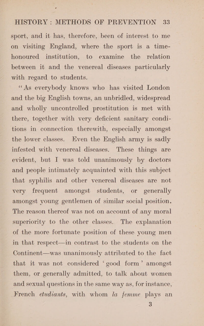 sport, and it has, therefore, been of interest to me on visiting England, where the sport is a time- honoured institution, to examine the _ relation between it and the venereal diseases particularly with regard to students. ‘““As everybody knows who has visited London and the big English towns, an unbridled, widespread and wholly uncontrolled prostitution is met with there, together with very deficient sanitary condi- tions in connection therewith, especially amongst the lower classes. Even the English army is sadly infested with venereal diseases. These things are evident, but I was told unanimously by doctors and people intimately acquainted with this subject that syphilis and other venereal diseases are not very frequent amongst students, or generally amongst young gentlemen of similar social position. The reason thereof was not on account of any moral superiority to the other classes. The explanation of the more fortunate position of these young men in that respect—in contrast to the students on the Continent—was unanimously attributed to the fact that it was not considered ‘good form’ amongst them, or generally admitted, to talk about women and sexual questions in the same way as, for instance, French etudiants, with whom la femme plays an 3