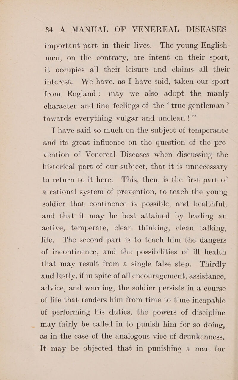 important part in their lives. The young English- men, on the contrary, are intent on their sport, it occupies all their leisure and claims all their interest. We have, as I have said, taken our sport from England: may we also adopt the manly character and fine feelings of the ‘ true gentleman ’ towards everything vulgar and unclean! ” I have said so much on the subject of temperance and its great influence on the question of the pre- vention of Venereal Diseases when discussing the historical part of our subject, that it is unnecessary to return to it here. This, then, is the first part of a rational system of prevention, to teach the young soldier that continence is possible, and healthful, and that it may be best attained by leading an active, temperate, clean thinking, clean talking, life. The second part is to teach him the dangers of incontinence, and the possibilities of ill health that may result from a single false step. Thirdly and lastly, if in spite of all encouragement, assistance, advice, and warning, the soldier persists in a course of life that renders him from time to time incapable of performing his duties, the powers of discipline may fairly be called in to punish him for so doing, as in the case of the analogous vice of drunkenness. It may be objected that in punishing a man for