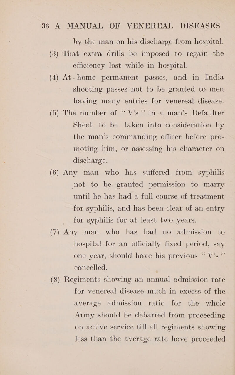 by the man on his discharge from hospital. (8) That extra drills be imposed to regain the efficiency lost while in hospital. (4) At. home permanent passes, and in India shooting passes not to be granted to men having many entries for venereal disease. (5) The number of “ V’s”’ in a man’s Defaulter Sheet to be taken into consideration by the man’s commanding officer before pro- moting him, or assessing his character on discharge. (6) Any man who has suffered from syphilis not to be granted permission to marry until he has had a full course of treatment for syphilis, and has been clear of an entry for syphilis for at least two years. (7) ie man who has had no admission to hospital for an officially fixed period, say one year, should have his previous “ V’s ”’ cancelled. (8) Regiments showing an annual admission rate for venereal disease much in excess of the average admission ratio for the whole Army should be debarred from proceeding on active service till all regiments showing less than the average rate have proceeded