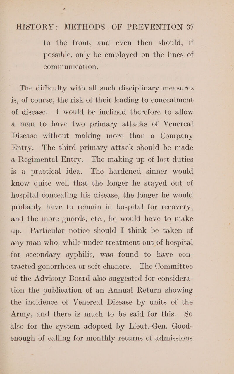 to the front, and even then should, if possible, only be employed on the lines of communication. The difficulty with all such disciplinary measures is, of course, the risk of their leading to concealment of disease. I would be inclined therefore to allow a man to have two primary attacks of Venereal Disease without making more than a Company Entry. The third primary attack should be made a Regimental Entry. The making up of lost duties is a practical idea. The hardened sinner would know quite well that the longer he stayed out of hospital concealing his disease, the longer he would probably have to remain in hospital for recovery, and the more guards, etc., he would have to make up. Particular notice should I think be taken of any man who, while under treatment out of hospital for secondary syphilis, was found to have con- tracted gonorrhoea or soft chancre. The Committee of the Advisory Board also suggested for considera- tion the publication of an Annual Return showing the incidence of Venereal Disease by units of the Army, and there is much to be said for this. So also for the system adopted by Lieut.-Gen. Good- enough of calling for monthly returns of admissions