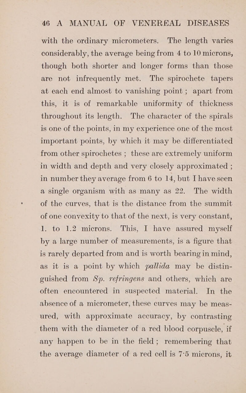 with the ordinary micrometers. The length varies considerably, the average being from 4 to 10 microns, though both shorter and longer forms than those are not infrequently met. The spirochete tapers at each end almost to vanishing point ; apart from this, it is of remarkable uniformity of thickness throughout its length. The character of the spirals is one of the points, in my experience one of the most important points, by which it may be differentiated from other spirochetes ; these are extremely uniform in width and depth and very closely approximated ; in number they average from 6 to 14, but I have seen a single organism with as many as 22. The width of the curves, that is the distance from the summit of one convexity to that of the next, is very constant, 1. to 1.2 microns. This, I have assured myself by a large number of measurements, is a figure that is rarely departed from and is worth bearing in mind, as it is a point by which pallida may be distin- guished from Sp. refringens and others, which are often encountered in suspected material. In the absence of a micrometer, these curves may be meas- ured, with approximate accuracy, by contrasting them with the diameter of a red blood corpuscle, if any happen to be in the field; remembering that the average diameter of a red cell is 7°5 microns, it