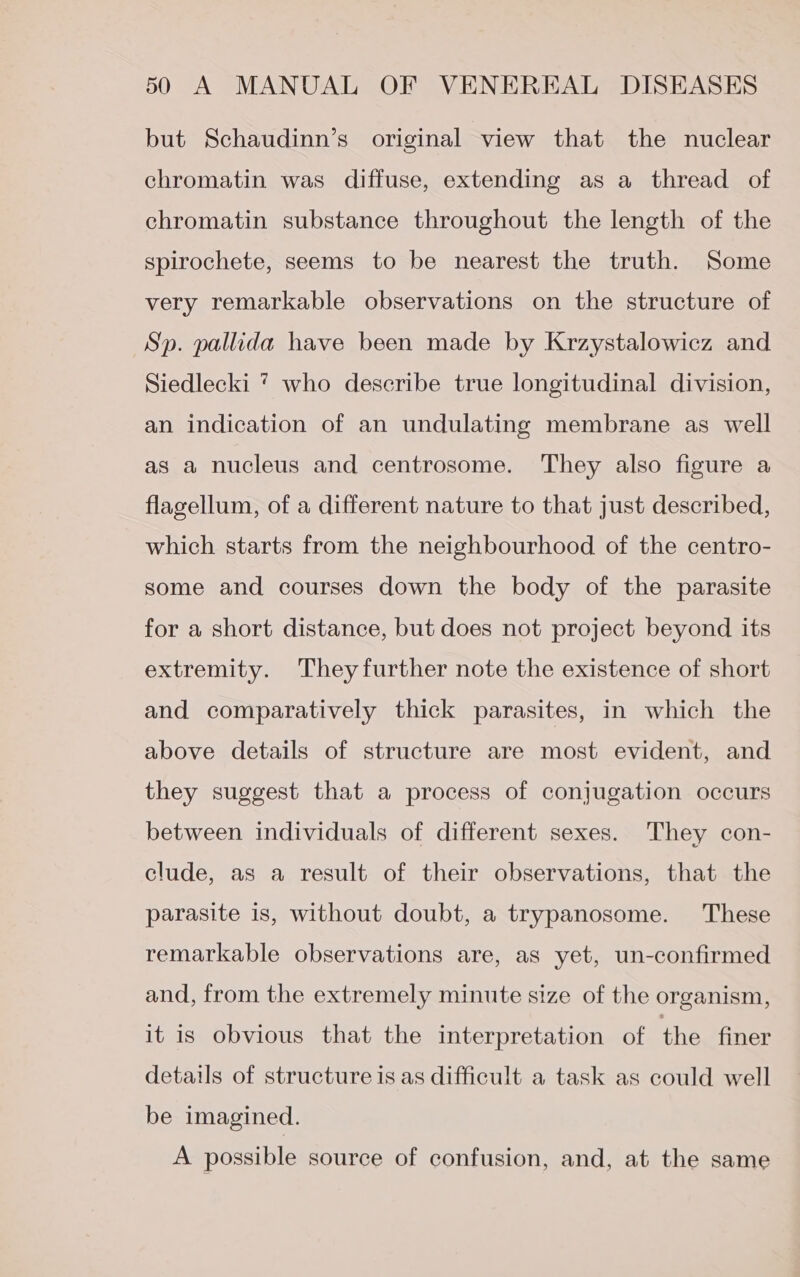 but Schaudinn’s original view that the nuclear chromatin was diffuse, extending as a thread of chromatin substance throughout the length of the spirochete, seems to be nearest the truth. Some very remarkable observations on the structure of Sp. pallida have been made by Krzystalowicz and Siedlecki 7 who describe true longitudinal division, an indication of an undulating membrane as well as a nucleus and centrosome. They also figure a flagellum, of a different nature to that just described, which starts from the neighbourhood of the centro- some and courses down the body of the parasite for a short distance, but does not project beyond its extremity. Theyfurther note the existence of short and comparatively thick parasites, in which the above details of structure are most evident, and they suggest that a process of conjugation occurs between individuals of different sexes. They con- clude, as a result of their observations, that the parasite is, without doubt, a trypanosome. These remarkable observations are, as yet, un-confirmed and, from the extremely minute size of the organism, it is obvious that the interpretation of the finer details of structure is as difficult a task as could well be imagined. A possible source of confusion, and, at the same