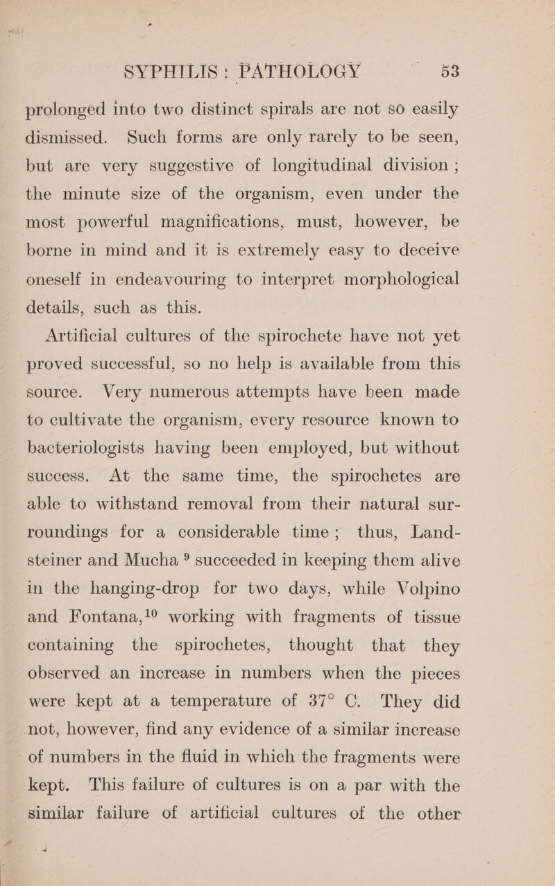 prolonged into two distinct spirals are not so easily dismissed. Such forms are only rarely to be seen, but are very suggestive of longitudinal division ; the minute size of the organism, even under the most powerful magnifications, must, however, be borne in mind and it is extremely easy to deceive oneself in endeavouring to interpret morphological details, such as this. Artificial cultures of the spirochete have not yet proved successful, so no help is available from this source. Very numerous attempts have been made to cultivate the organism, every resource known to bacteriologists having been employed, but without success. At the same time, the spirochetes are able to withstand removal from their natural sur- roundings for a considerable time; thus, Land- steiner and Mucha ® succeeded in keeping them alive in the hanging-drop for two days, while Volpino and Fontana,!° working with fragments of tissue containing the spirochetes, thought that they observed an increase in numbers when the pieces were kept at a temperature of 37° C. They did not, however, find any evidence of a similar increase of numbers in the fluid in which the fragments were kept. This failure of cultures is on a par with the similar failure of artificial cultures of the other |