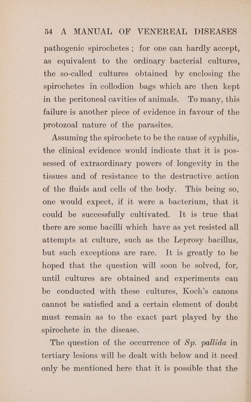 pathogenic spirochetes ; for one can hardly accept, as equivalent to the ordinary bacterial cultures, the so-called cultures obtained by enclosing the spirochetes in collodion bags which are then kept in the peritoneal cavities of animals. ‘To many, this failure is another piece of evidence in favour of the protozoal nature of the parasites. Assuming the spirochete to be the cause of syphilis, the clinical evidence would indicate that it is pos- sessed of extraordinary powers of longevity in the tissues and of resistance to the destructive. action of the fluids and cells of the body. This being so, one would expect, if it were a bacterium, that it could be successfully cultivated. It is true that there are some bacilli which have as yet resisted all attempts at culture, such as the Leprosy bacillus, but such exceptions are rare. It is greatly to be hoped that the question will soon be solved, for, until cultures are obtained and experiments can be conducted with these cultures, Koch’s canons cannot be satisfied and a certain element of doubt must remain as to the exact part played by the spirochete in the disease. The question of the occurrence of Sp. pallida in tertiary lesions will be dealt with below and it need only be mentioned here that it is possible that the