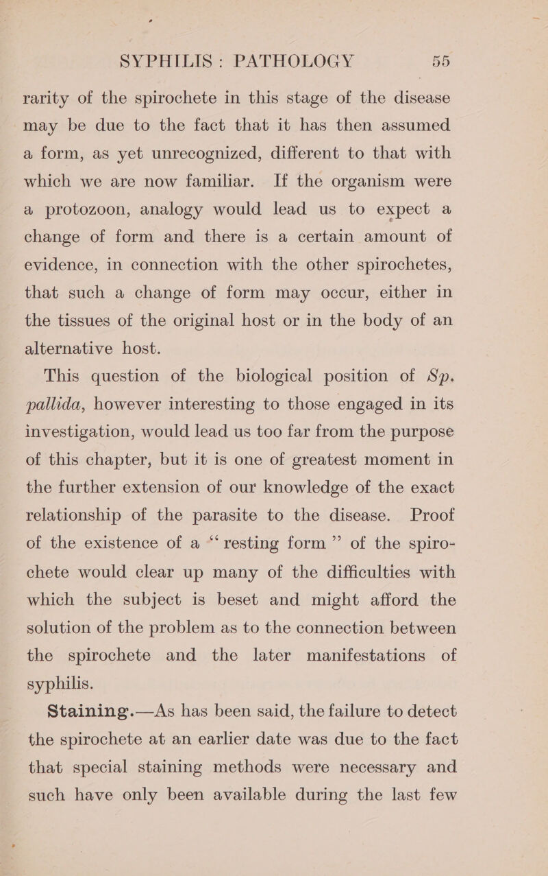 rarity of the spirochete in this stage of the disease may be due to the fact that it has then assumed a form, as yet unrecognized, different to that with which we are now familiar. If the organism were a protozoon, analogy would lead us to expect a change of form and there is a certain amount of evidence, in connection with the other spirochetes, that such a change of form may occur, either in the tissues of the original host or in the body of an alternative host. This question of the biological position of Sp. pallida, however interesting to those engaged in its investigation, would lead us too far from the purpose of this chapter, but it is one of greatest moment in the further extension of our knowledge of the exact relationship of the parasite to the disease. Proof ¢ y) of the existence of a “‘ resting form ”’ of the spiro- chete would clear up many of the difficulties with which the subject is beset and might afford the solution of the problem as to the connection between the spirochete and the later manifestations of syphilis. Staining .—As has been said, the failure to detect the spirochete at an earlier date was due to the fact that special staining methods were necessary and such have only been available during the last few