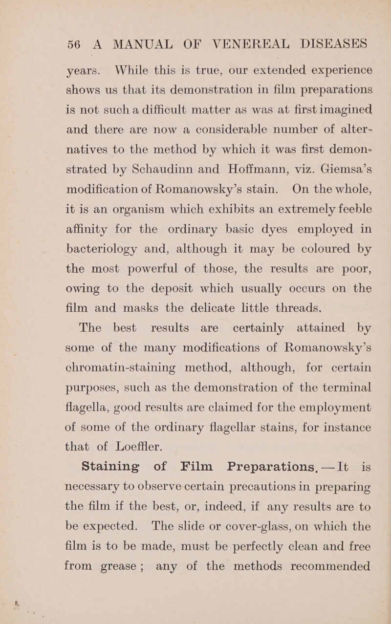 years. While this is true, our extended experience shows us that its demonstration in film preparations is not such a difficult matter as was at first imagined and there are now a considerable number of alter- natives to the method by which it was first demon- strated by Schaudinn and Hoffmann, viz. Giemsa’s modification of Romanowsky’s stain. On the whole, it is an organism which exhibits an extremely feeble affinity for the ordinary basic dyes employed in bacteriology and, although it may be coloured by the most powerful of those, the results are poor, owing to the deposit which usually occurs on the film and masks the delicate little threads. The best results are certainly attained by some of the many modifications of Romanowsky’s chromatin-staining method, although, for certain purposes, such as the demonstration of the terminal flagella, good results are claimed for the employment of some of the ordinary flagellar stains, for instance that of Loeffler. Staining of Film Preparations,—It is necessary to observe certain precautions in preparing the film if the best, or, indeed, if any results are to be expected. The slide or cover-glass, on which the film is to be made, must be perfectly clean and free from grease; any of the methods recommended