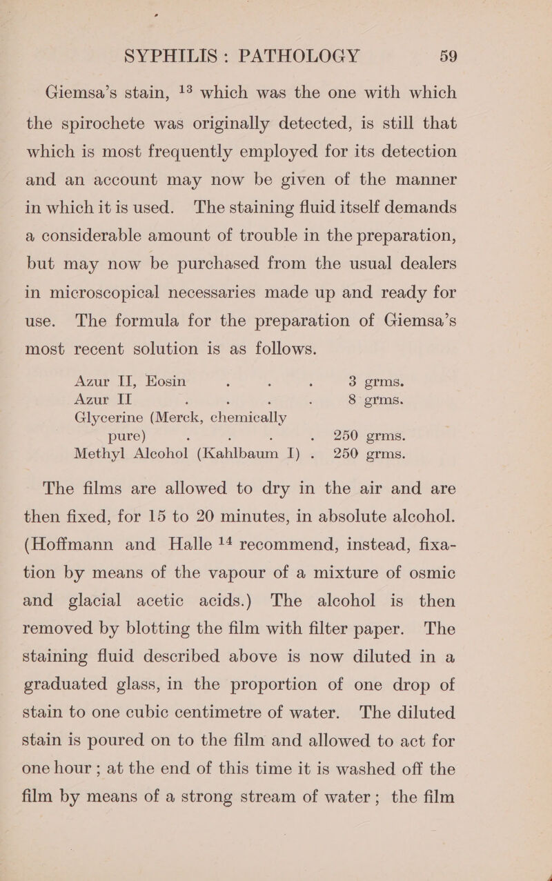 Giemsa’s stain, !° which was the one with which the spirochete was originally detected, is still that which is most frequently employed for its detection and an account may now be given of the manner in which itis used. The staining fluid itself demands a considerable amount of trouble in the preparation, but may now be purchased from the usual dealers in microscopical necessaries made up and ready for use. The formula for the preparation of Giemsa’s most recent solution is as follows. Azur II, Eosin : : : 3 grms. Azur it ‘ . ‘ ; 8 grms. Glycerine (Merck, chemically pure) : ; ; . 250 grms. Methyl Alcohol (Kahlbaum I) . 250 grms. The films are allowed to dry in the air and are then fixed, for 15 to 20 minutes, in absolute alcohol. (Hoffmann and Halle '4 recommend, instead, fixa- tion by means of the vapour of a mixture of osmic and glacial acetic acids.) The alcohol is then removed by blotting the film with filter paper. The staining fluid described above is now diluted in a graduated glass, in the proportion of one drop of stain to one cubic centimetre of water. The diluted stain is poured on to the film and allowed to act for one hour ; at the end of this time it is washed off the film by means of a strong stream of water; the film