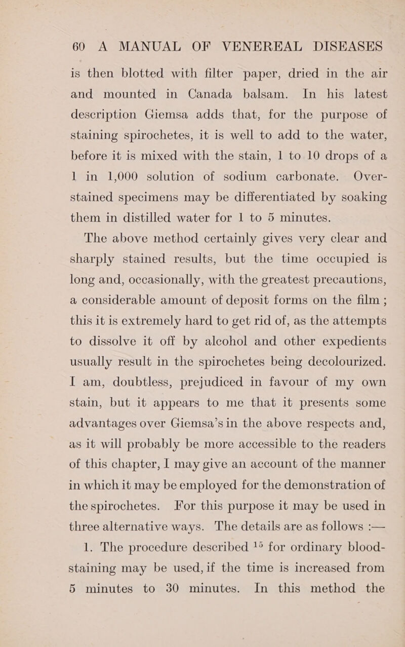 is then blotted with filter paper, dried in the air and mounted in Canada balsam. In his latest description Giemsa adds that, for the purpose of staining spirochetes, it is well to add to the water, before it is mixed with the stain, 1 to 10 drops of a 1 in 1,000 solution of sodium carbonate. Over- stained specimens may be differentiated by soaking them in distilled water for 1 to 5 minutes. The above method certainly gives very clear and sharply stained results, but the time occupied is long and, occasionally, with the greatest precautions, a considerable amount of deposit forms on the film ; this it is extremely hard to get rid of, as the attempts to dissolve it off by alcohol and other expedients usually result in the spirochetes being decolourized. I am, doubtless, prejudiced in favour of my own stain, but it appears to me that it presents some advantages over Giemsa’s in the above respects and, as it will probably be more accessible to the readers of this chapter, | may give an account of the manner in which it may be employed for the demonstration of the spirochetes. for this purpose it may be used in three alternative ways. The details are as follows :— 1. The procedure described }° for ordinary blood- staining may be used, if the time is increased from 5 minutes to 30 minutes. In this method the