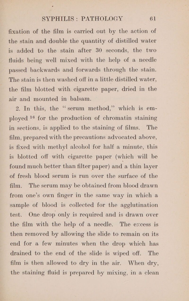 fixation of the film is carried out by the action of the stain and double the quantity of distilled water is added to the stain after 30 seconds, the two fluids being well mixed with the help of a needle passed backwards and forwards through the stain. The stain is then washed off in a little distilled water, the film blotted with cigarette paper, dried in the air and mounted in balsam. 2. In this, the “serum method,” which is em- ployed !° for the production of chromatin staining in sections, is applied to the staining of films. The film, prepared with the precautions advocated above, is fixed with methyl alcohol for half a minute, this is blotted off with cigarette paper (which will be found much better than filter paper) and a thin layer of fresh blood serum is run over the surface of the film. The serum may be obtained from blood drawn from one’s own finger in the same way in which a sample of blood is collected for the agglutination test. One drop only is required and is drawn over the film with the help of a needle. The excess is then removed by allowing the slide to remain on its end for a few minutes when the drop which has drained to the end of the slide is wiped off. The film is then allowed to dry in the air. When dry, the staining fluid is prepared by mixing, in a clean