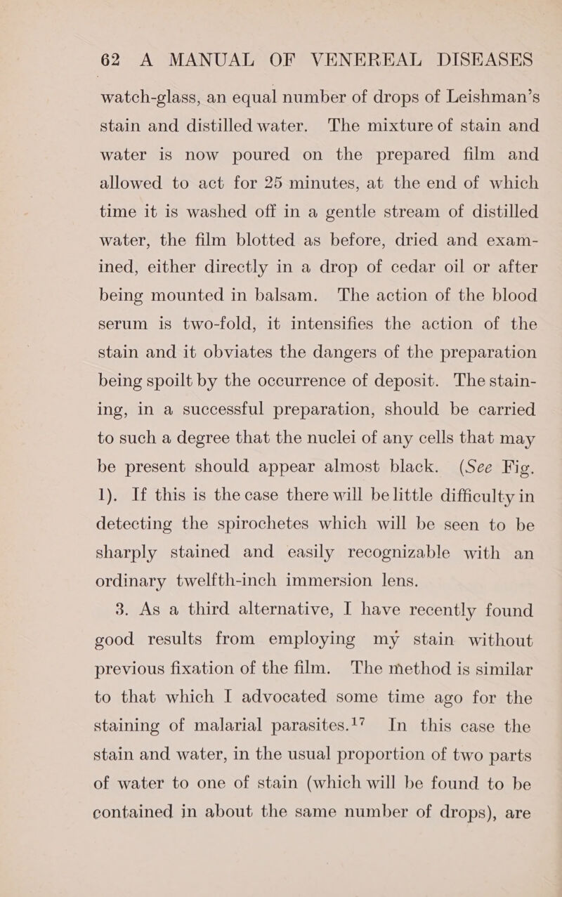 watch-glass, an equal number of drops of Leishman’s stain and distilled water. The mixture of stain and water is now poured on the prepared film and allowed to act for 25 minutes, at the end of which time it is washed off in a gentle stream of distilled water, the film blotted as before, dried and exam- ined, either directly in a drop of cedar oil or after being mounted in balsam. The action of the blood serum is two-fold, it intensifies the action of the stain and it obviates the dangers of the preparation being spoilt by the occurrence of deposit. The stain- ing, in a successful preparation, should be carried to such a degree that the nuclei of any cells that may be present should appear almost black. (See Fig. 1). If this is the case there will be little difficulty in detecting the spirochetes which will be seen to be sharply stained and easily recognizable with an ordinary twelfth-inch immersion lens. 3. As a third alternative, I have recently found good results from employing my stain without previous fixation of the film. The method is similar to that which I advocated some time ago for the staining of malarial parasites.17 In this case the stain and water, in the usual proportion of two parts of water to one of stain (which will be found to be contained in about the same number of drops), are