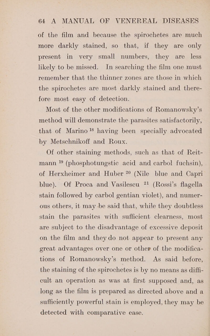 of the film and because the spirochetes are much more darkly stained, so that, if they are only present in very small numbers, they are less likely to be missed. In searching the film one must remember that the thinner zones are those in which the spirochetes are most darkly stained and there- fore most easy of detection. Most of the other modifications of Romanowsky’s method will demonstrate the parasites satisfactorily, that of Marino ® having been specially advocated by Metschnikoff and Roux. Of other staining methods, such as that of Reit- mann ! (phosphotungstic acid and carbol fuchsin), of Herxheimer and Huber 7° (Nile blue and Capri blue). Of Proca and Vasilescu 71 (Rossi’s flagella stain followed by carbol gentian violet), and numer- ous others, it may -be said that, while they doubtless stain the parasites with sufficient clearness, most are subject to the disadvantage of excessive deposit on the film and they do not appear to present any ereat advantages over one or other of the modifica- tions of Romanowsky’s method. As said before, the staining of the spirochetes is by no means as diffi- cult an operation as was at first supposed and, as long as the film is prepared as directed above and a sufficiently powerful stain is employed, they may be detected with comparative ease.