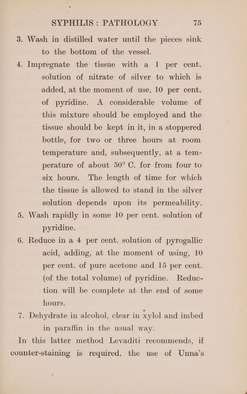 3. Wash in distilled water until the pieces sink to the bottom of the vessel. 4. Impregnate the tissue with a 1 per cent. solution of nitrate of silver to which is added, at the moment of use, 10 per cent. of pyridine. A considerable volume of this mixture should be employed and the tissue should be kept in it, in a stoppered bottle, for two or three hours at room temperature and, subsequently, at a tem- perature of about 50° C. for from four to six hours. The length of time for which the tissue is allowed to stand in the silver solution depends upon its permeability. 5. Wash rapidly in some 10 per cent. solution of pyridine. 6. Reduce in a 4 per cent. solution of pyrogallic acid, adding, at the moment of using, 10 per cent. of pure acetone and 15 per cent. (of the total volume) of pyridine. Reduc- tion will be complete at the end of some hours. 7. Dehydrate in alcohol, clear in xylol and imbed in paraffin in the usual way. In this latter method Levaditi recommends, if counter-staining is required, the use of Unna’s