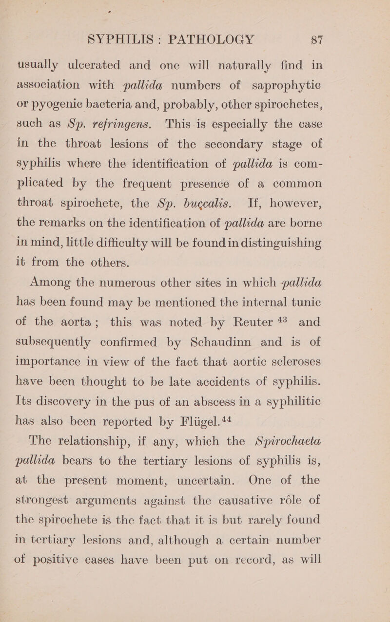 usually ulcerated and one will naturally find in association with pallida numbers of saprophytic or pyogenic bacteria and, probably, other spirochetes, such as Sp. refringens. This-is especially the case in the throat lesions of the secondary stage of syphilis where the identification of pallida is com- plicated by the frequent presence of a common throat spirochete, the Sp. bugcalis. Hf, however, the remarks on the identification of pallida are borne in mind, little difficulty will be found in distinguishing it from the others. Among the numerous other sites in which pallida has been found may be mentioned the internal tunic of the aorta; this was noted by Reuter ** and subsequently confirmed by Schaudinn and is of importance in view of the fact that aortic scleroses have been thought to be late accidents of syphilis. Its discovery in the pus of an abscess in a syphilitic has also been reported by Fliigel.44 The relationship, if any, which the Spirochaeta pallida bears to the tertiary lesions of syphilis is, at the present moment, uncertain. One of the strongest arguments against the causative rdle of the spirochete is the fact that it is but rarely found in tertiary lesions and, although a certain number of positive cases have been put on record, as will