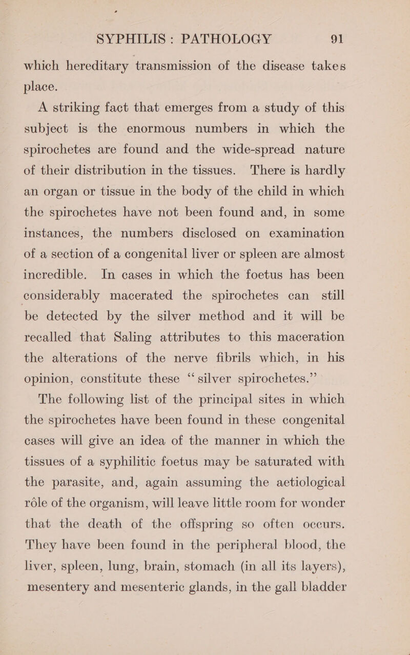 which hereditary transmission of the disease takes place. A striking fact that emerges from a study of this subject is the enormous numbers in which the spirochetes are found and the wide-spread nature of their distribution in the tissues. There is hardly an organ or tissue in the body of the child in which the spirochetes have not been found and, in some instances, the numbers disclosed on examination of a section of a congenital liver or spleen are almost incredible. In cases in which the foetus has been considerably macerated the spirochetes can still be detected by the silver method and it will be recalled that Saling attributes to this maceration the alterations of the nerve fibrils which, in his opinion, constitute these “silver spirochetes.” The following list of the principal sites in which the spirochetes have been found in these congenital cases will give an idea of the manner in which the tissues of a syphilitic foetus may be saturated with the parasite, and, again assuming the aetiological role of the organism, will leave little room for wonder that the death of the offspring so often occurs. They have been found in the peripheral blood, the liver, spleen, lung, brain, stomach (in all its layers), mesentery and mesenteric glands, in the gall bladder