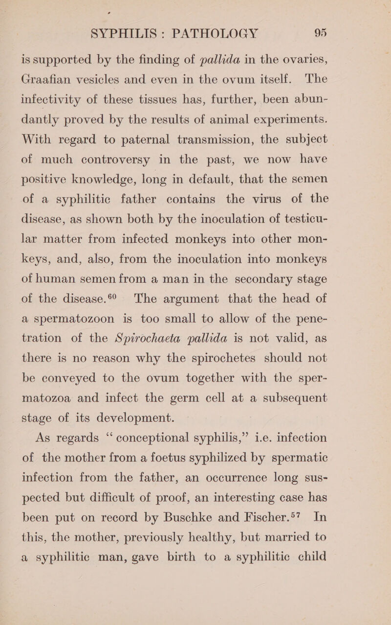 is supported by the finding of pallida in the ovaries, Graafian vesicles and even in the ovum itself. The infectivity of these tissues has, further, been abun- dantly proved by the results of animal experiments. With regard to paternal transmission, the subject of much controversy in the past, we now have positive knowledge, long in default, that the semen of a syphilitic father contains the virus of the disease, as shown both by the inoculation of testicu- lar matter from infected monkeys into other mon- keys, and, also, from the inoculation into monkeys of human semen from a man in the secondary stage of the disease.*° The argument that the head of a spermatozoon is too small to allow of the pene- tration of the Spirochaeta pallida is not valid, as there is no reason why the spirochetes should not be conveyed to the ovum together with the sper- matozoa and infect the germ cell at a subsequent stage of its development. As regards “ conceptional syphilis,” i.e. infection of the mother from a foetus syphilized by spermatic infection from the father, an occurrence long sus- pected but difficult of proof, an interesting case has been put on record by Buschke and Fischer.’ In this, the mother, previously healthy, but married to a syphilitic man, gave birth to a syphilitic child