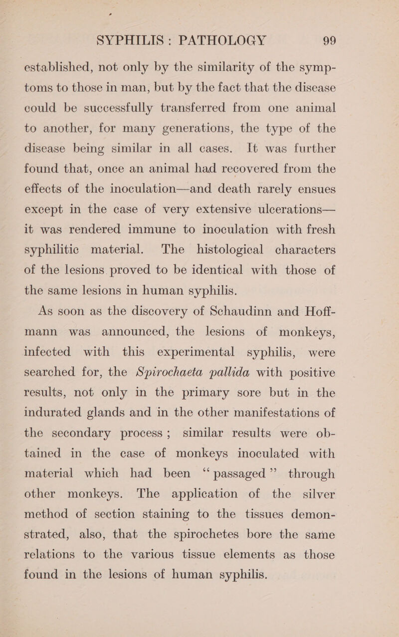 established, not only by the similarity of the symp- toms to those in man, but by the fact that the disease could be successfully transferred from one animal to another, for many generations, the type of the disease being similar in all cases. It was further found that, once an animal had recovered from the effects of the inoculation—and death rarely ensues except in the case of very extensive ulcerations— it was rendered immune to inoculation with fresh syphilitic material. The histological characters of the lesions proved to be identical with those of the same lesions in human syphilis. As soon as the discovery of Schaudinn and Hofi- mann was announced, the lesions of monkeys, infected with this experimental syphilis, were searched for, the Spirochaeta pallida with positive results, not only in the primary sore but in the indurated glands and in the other manifestations of the secondary process; similar results were ob- tained in the case of monkeys inoculated with material which had been “passaged” through other monkeys. The application of the silver method of section staining to the tissues demon- strated, also, that the spirochetes bore the same relations to the various tissue elements as those found in the lesions of human syphilis.