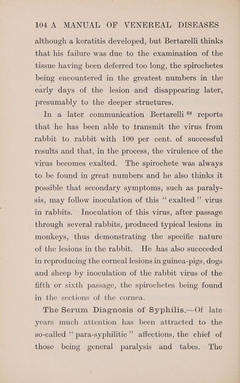 although a keratitis developed, but Bertarelli thinks that his failure was due to the examination of the tissue having been deferred too long, the spirochetes being encountered in the greatest numbers in the early days of the lesion and disappearing later, presumably to the deeper structures. In a later communication Bertarelli * reports that he has been able to transmit the virus from rabbit to rabbit with 100 per cent. of successful results and that, in the process, the virulence of the virus becomes exalted. The spirochete was always to be found in great numbers and he also thinks it possible that secondary symptoms, such as paraly- ¢ sis, may follow inoculation of this “ exalted ’”’ virus in rabbits. Inoculation of this virus, after passage through several rabbits, produced typical lesions in monkeys, thus demonstrating the specific nature of the lesions in the rabbit. He has also succeeded in reproducing the corneal lesions in guinea-pigs, dogs and sheep by inoculation of the rabbit virus of the fifth or sixth passage, the spirochetes being found in the sections of the cornea. The Serum Diagnosis of Syphilis.—Of late years much attention has been attracted to the so-called “* para-syphilitic”’ affections, the chief of those being general paralysis and tabes. The