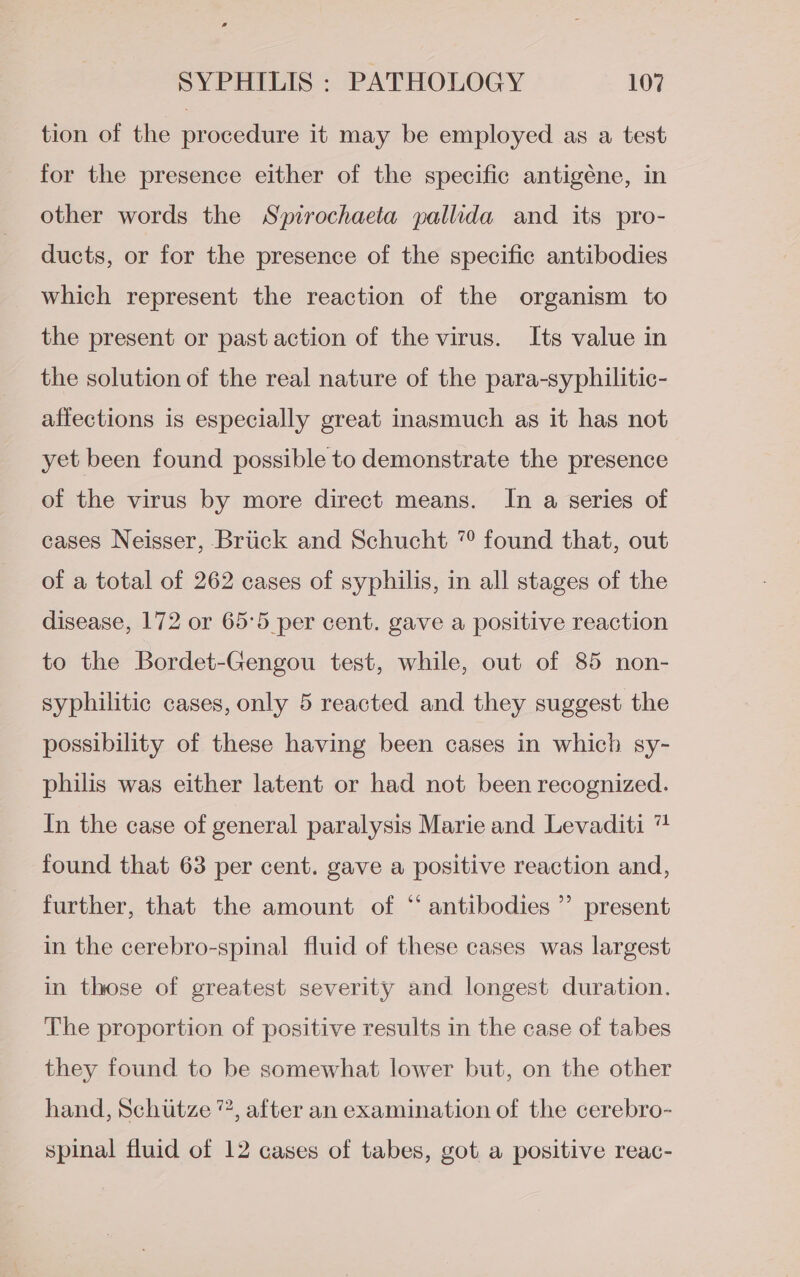 tion of the procedure it may be employed as a test for the presence either of the specific antigéne, in other words the Spirochaeta pallida and its pro- ducts, or for the presence of the specific antibodies which represent the reaction of the organism to the present or past action of the virus. Its value in the solution of the real nature of the para-syphilitic- affections is especially great inasmuch as it has not yet been found possible to demonstrate the presence of the virus by more direct means. In a series of cases Neisser, Briick and Schucht “ found that, out of a total of 262 cases of syphilis, in all stages of the disease, 172 or 65:5 per cent. gave a positive reaction to the Bordet-Gengou test, while, out of 85 non- syphilitic cases, only 5 reacted and they suggest the possibility of these having been cases in which sy- philis was either latent or had not been recognized. In the case of general paralysis Marie and Levaditi “ found that 63 per cent. gave a positive reaction and, further, that the amount of “ antibodies ”’ present in the cerebro-spinal fluid of these cases was largest in those of greatest severity and longest duration. The proportion of positive results in the case of tabes they found to be somewhat lower but, on the other hand, Schutze ”, after an examination of the cerebro- spinal fluid of 12 cases of tabes, got a positive reac-