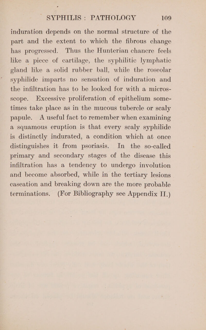 induration depends on the normal structure of the part and the extent to which the fibrous change has progressed. Thus the Hunterian chancre feels like a piece of cartilage, the syphilitic lymphatic gland like a solid rubber ball, while the roseolar syphilide imparts no sensation of induration and the infiltration has to be looked for with a micros- scope. Excessive proliferation of epithelium some- times take place as in the mucous tubercle or scaly papule. &lt;A useful fact to remember when examining a squamous eruption is that every scaly syphilide is distinctly indurated, a condition which at once distinguishes it from psoriasis. In the so-called primary and secondary stages of the disease this infiltration has a tendency to undergo involution and become absorbed, while in the tertiary lesions caseation and breaking down are the more probable terminations. (For Bibliography see Appendix IT.)