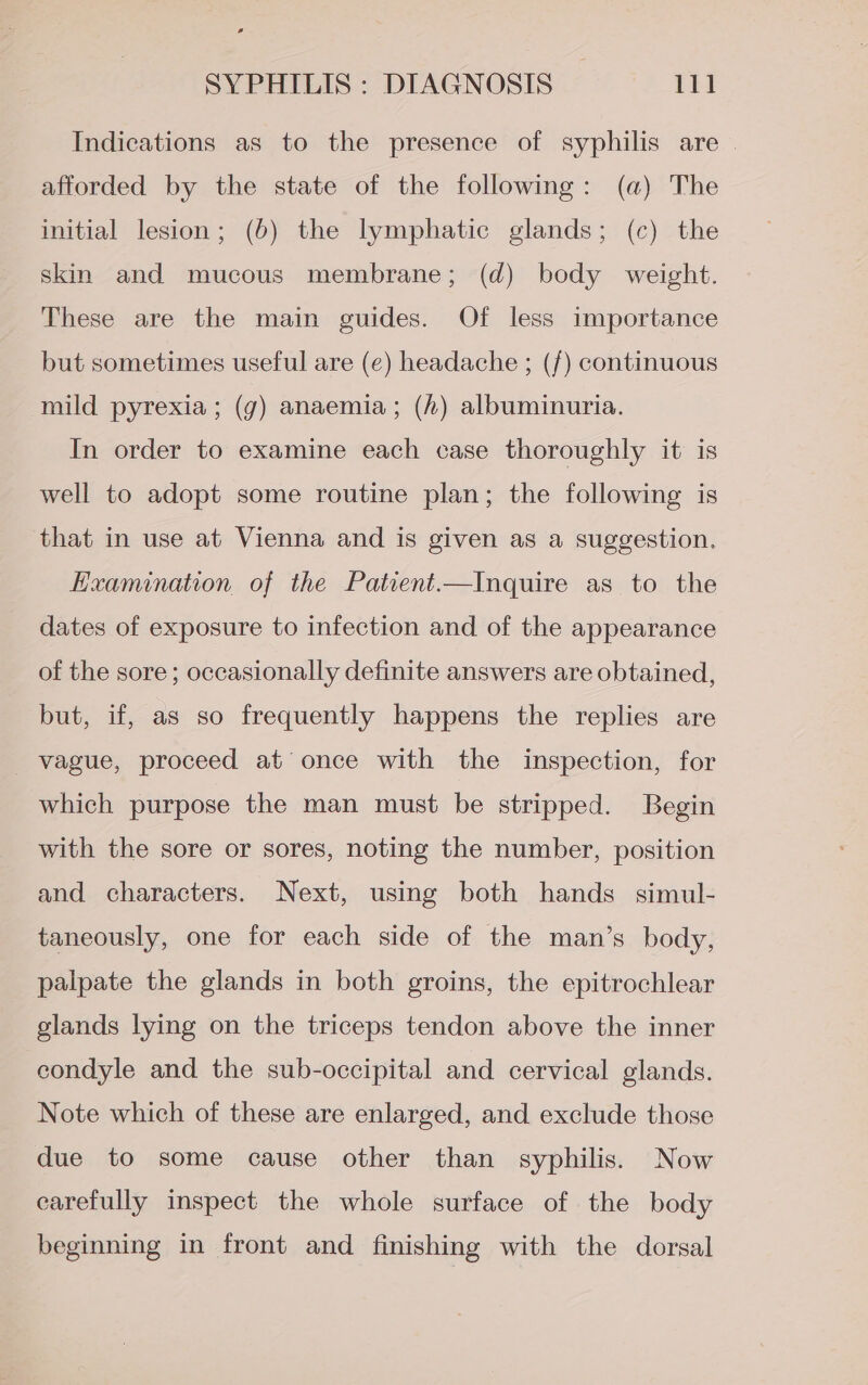 Indications as to the presence of syphilis are | afforded by the state of the following: (a) The initial lesion; (6) the lymphatic glands; (c) the skin and mucous membrane; (d) body weight. These are the main guides. Of less importance but sometimes useful are (e) headache ; (f) continuous mild pyrexia; (7) anaemia; (h) albuminuria. In order to examine each case thoroughly it is well to adopt some routine plan; the following is that in use at Vienna and is given as a suggestion. Examination of the Patient.—Inquire as to the dates of exposure to infection and of the appearance of the sore; occasionally definite answers are obtained, but, if, as so frequently happens the replies are vague, proceed at’ once with the inspection, for which purpose the man must be stripped. Begin with the sore or sores, noting the number, position and characters. Next, using both hands simul- taneously, one for each side of the man’s body, palpate the glands in both groins, the epitrochlear glands lying on the triceps tendon above the inner condyle and the sub-occipital and cervical glands. Note which of these are enlarged, and exclude those due to some cause other than syphilis. Now carefully inspect the whole surface of the body beginning in front and finishing with the dorsal