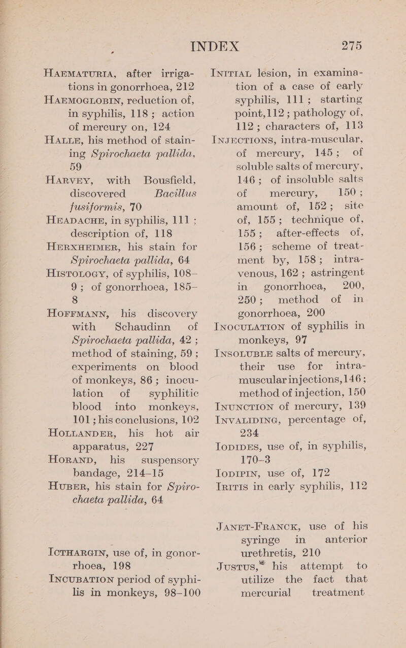 HAEMATURIA, after irriga- tions in gonorrhoea, 212 HAEMOGLOBIN, reduction of, in syphilis, 118; action of mercury on, 124 HALtLeE, his method of stain- ing Spirochaeta pallida, 59 HARVEY, with Bousfield, discovered Bacillus fusiformis, 70 HEADACHE, in syphilis, 111 ; description of, 118 HERXHEIMER, his stain for Sptrochaeta pallida, 64 HistoLoay, of syphilis, 108— 9; of gonorrhoea, 185— 8 HOFFMANN, his discovery with Schaudinn of Sptrochaeta pallida, 42 ; method of staining, 59 ; experiments on blood of monkeys, 86; inocu- lation of syphilitic blood into monkeys, 101 ; his conclusions, 102 HoLuaANpDER, his hot air apparatus, 227 Horann, his suspensory bandage, 214-15 HuBER, his stain for Spiro- chaeta pallida, 64 ICTHARGIN, use of, in gonor- rhoea, 198 INCUBATION period of syphi- lis in monkeys, 98-100 275 INrT1IAL lesion, in examina- tion of a case of early syphilis, 111; starting point, 112; pathology of, 112; characters of, 113 INJECTIONS, intra-muscular, of mercury, 145; of soluble salts of mercury, 146; of insoluble salts of mercury, 150; amount of, 152; site of, 155; technique of, 155; after-effects of, 156; scheme of treat- ment by, 158; intra- venous, 162; astringent in gonorrhoea, 200, 250; method of in gonorrhoea, 200 INOCULATION of syphilis in monkeys, 97 INSOLUBLE salts of mercury, their use for intra- muscular injections, 146; method of injection, 150 INUNCTION of mercury, 139 INVALIDING, percentage of, 234 TopIDES, use of, in syphilis, 170-3 TopIPin, use of, 172 Tritis in early syphilis, 112 JANET-FRANCK, use of his syringe in anterior urethretis, 210 Justus, his attempt to utilize the fact that mercurial treatment