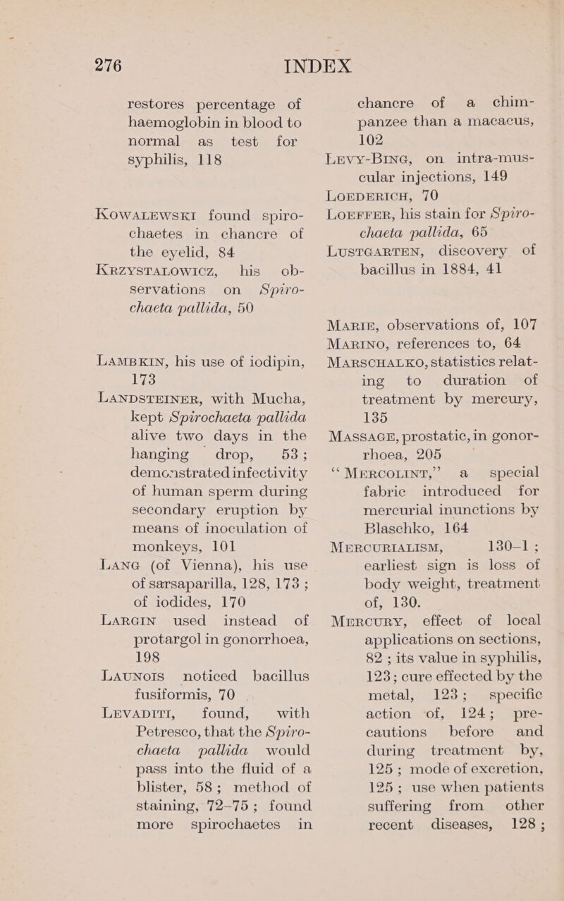 restores percentage of haemoglobin in blood to normal as test for syphilis, 118 KOWALEWSKEI found spiro- chaetes in chancre of the eyelid, 84 KRzZysTALowicz, his ob- servations on Spiro- chaeta pallida, 50 LAMBKIN, his use of iodipin, 173 LANDSTEINER, with Mucha, kept Spirochaeta pallida alive two days in the hanging drop, 53; demonstrated infectivity of human sperm during secondary eruption by means of inoculation of monkeys, 101 Lane (of Vienna), his use of sarsaparilla, 128, 173 ; of iodides, 170 LARGIN used instead of protargol in gonorrhoea, 198 Launots noticed bacillus fusiformis, 70 | LEVADITI, found, with Petresco, that the Spziro- chaeta pallida would pass into the fluid of a blister, 58; method of staining, 72-75; found more spirochaetes in chancre of a chim- panzee than a macacus, 102 LEVY-BING, on intra-mus- cular injections, 149 LOEDERICH, 70 LoEFFER, his stain for Spiro- chaeta pallida, 65 LUSTGARTEN, discovery of bacillus in 1884, 41 Marti, observations of, 107 MARINO, references to, 64 MaARSCHALKO, statistics relat- ing to duration of treatment by mercury, 135 MASSAGE, prostatic, in gonor- rhoea, 205 ‘‘MERCOLINT,” a _ special fabric introduced for mercurial inunctions by Blaschko, 164 MERCURIALISM, 130-1 ; earliest sign is loss of body weight, treatment of, 130. Mercury, effect of local applications on sections, 82 ; its value in syphilis, 123; cure effected by the metal, 123; specific action ‘of, 124; pre- cautions before and during treatment by, 125; mode of excretion, 125 ; use when patients suffering from other recent diseases, 128;