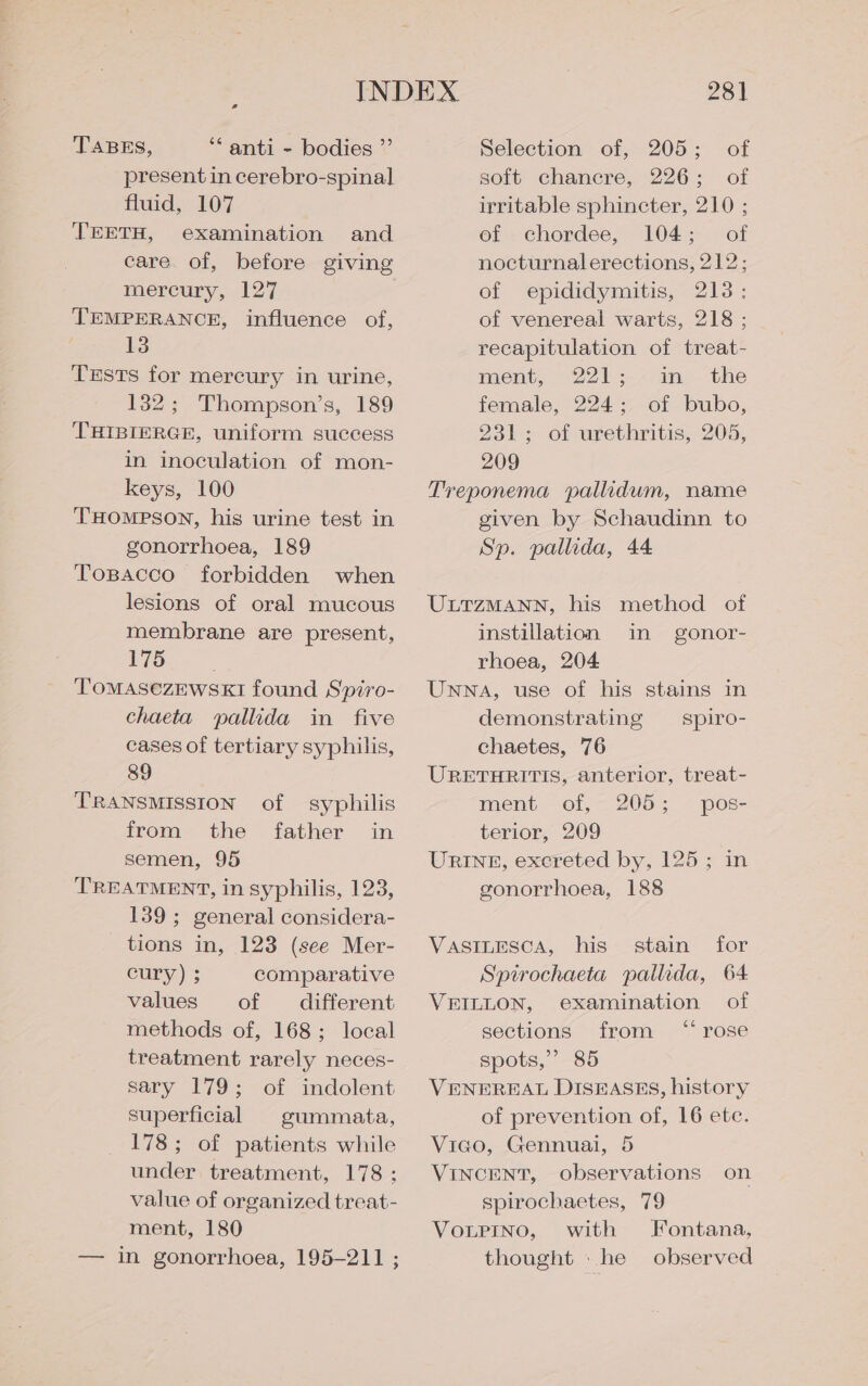 TABES, *“ anti - bodies ”’ present in cerebro-spinal fluid, 107 TEETH, examination and care. of, before giving mercury, 127 TEMPERANCE, influence of, 3 TEsts for mercury in urine, 132; Thompson’s, 189 THIBIERGE, uniform success in inoculation of mon- keys, 100 THOMPSON, his urine test in gonorrhoea, 189 Tosacco forbidden when lesions of oral mucous membrane are present, 175 TOMASCZEWSKI found Spiro- chaeta pallida in five cases of tertiary syphilis, 89 TRANSMISSION of syphilis from the father in semen, 95 TREATMENT, in syphilis, 123, 139 ; general considera- tions in, 123 (see Mer- cury) ; comparative values of different methods of, 168; local treatment rarely neces- sary 179; of indolent superficial © gummata, 178; of patients while under treatment, 178; value of organized treat- ment, 180 — in gonorrhoea, 195-211 ; 28] Selection of, 205; of soft chanecre, 226; of irritable sphincter, 210 ; of chordee, 104; of nocturnalerections, 212; of epididymitis, 213; of venereal warts, 218 ; recapitulation of treat- ment, 221 :- in the female, 224; of bubo, 231-; of uxethritis, 205, 209 Treponema pallidum, name given by Schaudinn to Sp. pallida, 44 ULTZMANN, his method of instillation in gonor- rhoea, 204 Unna, use of his stains in demonstrating — spiro- chaetes, 76 URETHRITIS, anterior, treat- ment of, 205; pos- terior, 209 URINE, excreted by, 125; in gonorrhoea, 188 VASILESCA, his stain for Spirochaeta pallida, 64 VEILLON, examination of sections from ‘rose spots,” 85 VENEREAL DISEASES, history of prevention of, 16 ete. Vico, Gennuai, 5 VINCENT, observations on spirochaetes, 79 VoLPINo, with Fontana, thought . he observed