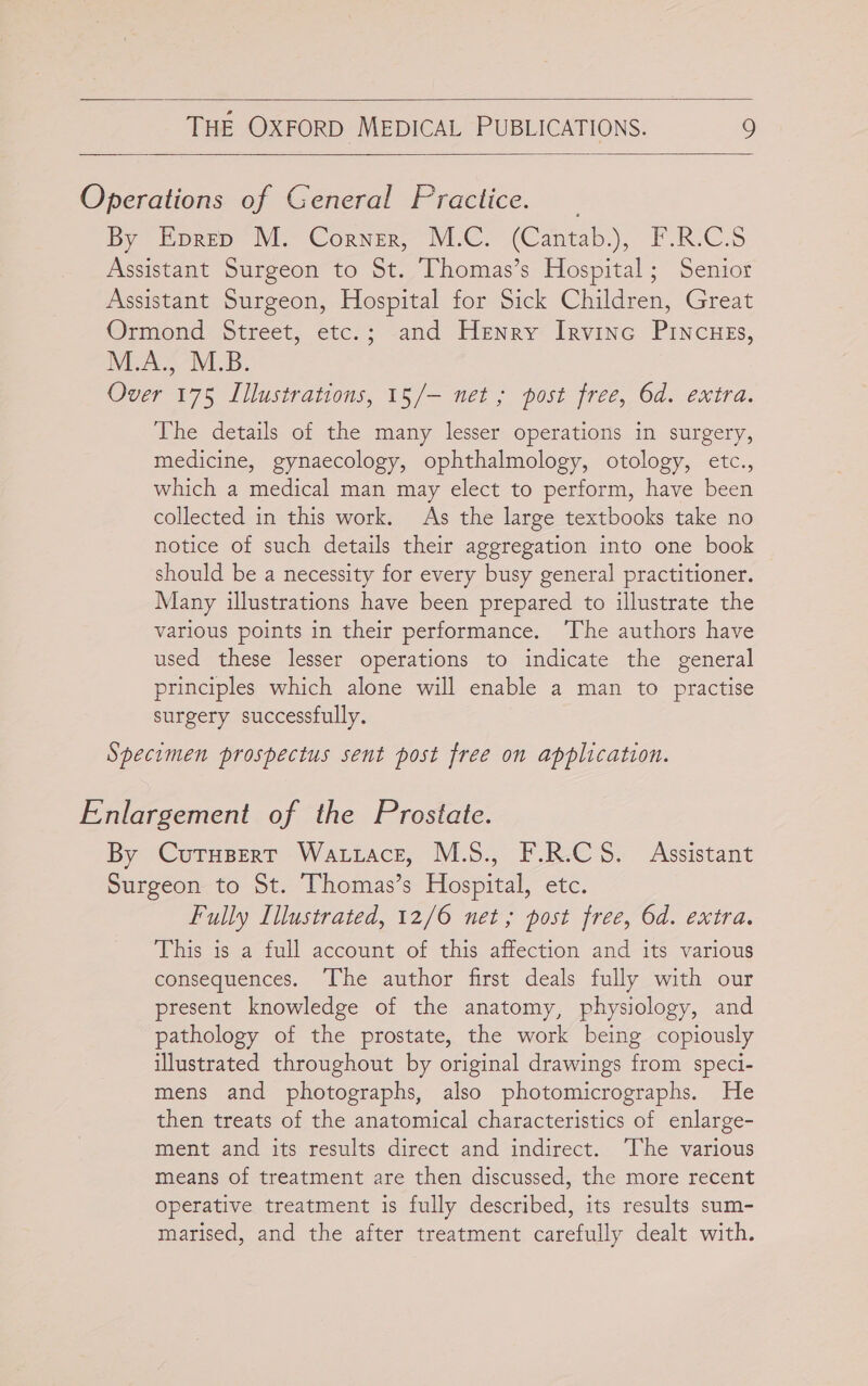  THE OXFORD MEDICAL PUBLICATIONS. 9  Operations of General Fractice. By Horep Wie Corner, MAC. (Cantab.), F.R-C.S Assistant Surgeon to St. Thomas’s Hospital; Senior Assistant Surgeon, Hospital for Sick Children, Great Ormond Street, etc.; and Henry Irvinc Pincues, WEA. M.B. Over 175 Iiustrations, 15/— net; post free, Od. exira. The details of the many lesser operations in surgery, medicine, gynaecology, ophthalmology, otology, etc., which a medical man may elect to perform, have been collected in this work. As the large textbooks take no notice of such details their aggregation into one book should be a necessity for every busy general practitioner. Many illustrations have been prepared to illustrate the various points in their performance. ‘The authors have used these lesser operations to indicate the general principles which alone will enable a man to practise surgery successfully. Specimen prospectus sent post free on application. Enlargement of the Prostate. By Cutuspert Wattace, M.S., F.R.C 5S. Assistant Surgeon to St. Thomas’s Hospital, etc. Fully Illustrated, 12/6 net; post free, Od. extra. This is a full account of this affection and its various consequences. The author first deals fully with our present knowledge of the anatomy, physiology, and pathology of the prostate, the work being copiously illustrated throughout by original drawings from speci- mens and photographs, also photomicrographs. He then treats of the anatomical characteristics of enlarge- ment and its results direct and indirect. ‘The various means of treatment are then discussed, the more recent operative treatment is fully described, its results sum- marised, and the after treatment carefully dealt with.