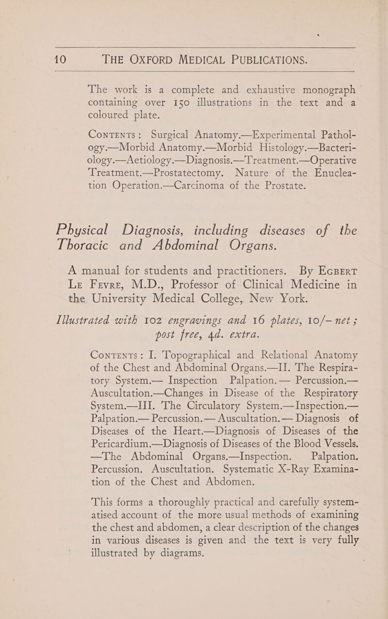  10  THE OXFORD MEDICAL PUBLICATIONS.   The work is a complete and exhaustive monograph containing over 150 illustrations in the text and a coloured plate. Contents: Surgical Anatomy.—Experimental Pathol- ogy.—Morbid Anatomy.—Morbid Histology.—Bacteri- ology.—Aetiology.—Diagnosis.—Treatment.—Operative ‘Treatment.—Prostatectomy. Nature of the Enuclea- tion Operation.—Carcinoma of the Prostate. post free, 4d. extra. Contents: I. Topographical and Relational Anatomy of the Chest and Abdominal Organs.—I]I. The Respira- tory System.— Inspection Palpation.— Percussion.— Auscultation.—Changes in Disease of the Respiratory System.—III. The Circulatory System.—Inspection.— Palpation.— Percussion.— Auscultation.— Diagnosis of Diseases of the Heart.—Diagnosis of Diseases of the Pericardium.—Diagnosis of Diseases of the Blood Vessels. —The Abdominal Organs.—Inspection. _ Palpation. Percussion. Auscultation. Systematic X-Ray Examina- tion of the Chest and Abdomen. This forms a thoroughly practical and carefully system- atised account of the more usual methods of examining the chest and abdomen, a clear description of the changes in various diseases is given and the text is very fully illustrated by diagrams.