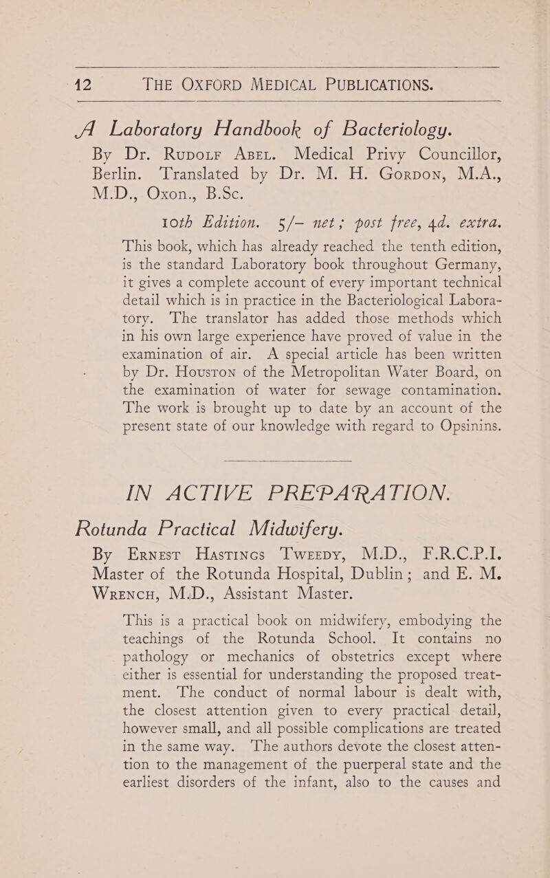  42 THE OXFORD MEDICAL PUBLICATIONS.  AU Laboratory Handbook of Bacteriology. By Dr. Rupotr Apert. Medical Privy Councillor, Berlin. Translated by Dr. M. H. Gorpon, M.A., NMED. tOxone. Bsc: 1oth Edition. 5/— net; post free, 4d. extra. This book, which has already reached the tenth edition, is the standard Laboratory book throughout Germany, it gives a complete account of every important technical detail which is in practice in the Bacteriological Labora- tory. The translator has added those methods which in his own large experience have proved of value in the examination of air. A special article has been written by Dr. Houston of the Metropolitan Water Board, on the examination of water for sewage contamination. The work is brought up to date by an account of the present state of our knowledge with regard to Opsinins.  IN ACTIVE PREPARATION. Rotunda Practical Midwifery. By Ernest Hastincs Twerepy, M:D., F.R.C.P.I. Master of the Rotunda Hospital, Dublin; and E. M. Wrencu, M.D., Assistant Master. This is a practical book on midwifery, embodying the teachings of the Rotunda School. It contains no pathology or mechanics of obstetrics except where either is essential for understanding the proposed treat- ment. ‘The conduct of normal labour is dealt with, the closest attention given to every practical detail, however small, and all possible complications are treated in the same way. ‘The authors devote the closest atten- tion to the management of the puerperal state and the earliest disorders of the infant, also to the causes and