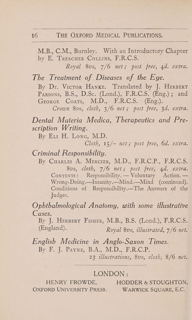   16 THE OXFORD MEDICAL PUBLICATIONS.  M.B., C.M., Burnley. With an Introductory Chapter by E. Treacher ‘Corrins, F.R.C.S: Royal 8vo, 7/6 net; post free, 4d. extra. The Treatment of Diseases of the Eye. By Dr. Vicror Hanxe. Translated by J. Hersert Parsons, B-8:, .D.Sc.. Clond&gt;, (F-R: Cio) {Ene eo eand Grorce Coarts,, M.D VE-RIC. ss Ging: Crown 8vo0, cloth, 3/6 net; post free, 3d. extra. Dental Materia Medica, Therapeutics and Pre- scription Writing. Bye Eun He Lone, VED: Cloth, 15/— net; post free, Od. extra. Criminal Responsibility. By -Cuxerss tA @Viercigr,. M.D. bh RiC RS ik Cam So, cloth, 7/6 nel; postejree, Ads extras Contents: Responsibility. — Voluntary Action. — Wrong-Doing.—Insanity.—Mind.—Mind (continued). Conditions of Responsibility—The Answers of the Judges. Ophthalmological Anatomy, with some illustrative Cases. By J. Herpert Fisuer, M.B., B.S. (Lond.), F.R.C.S. (England). Royal 8vo, illustrated, 7/6 neét. English Medicine in Anglo-Saxon Times. Byobey| SPaune Bele Vins oie Rees 23 tllustrations, 8vo0, cloth, 8/6 net.  LONDON : HENRY FROWDE, HODDER &amp; STOUGHTON, OXFORD UNIVERSITY PRESS. WARWICK SQUARE, E.C.