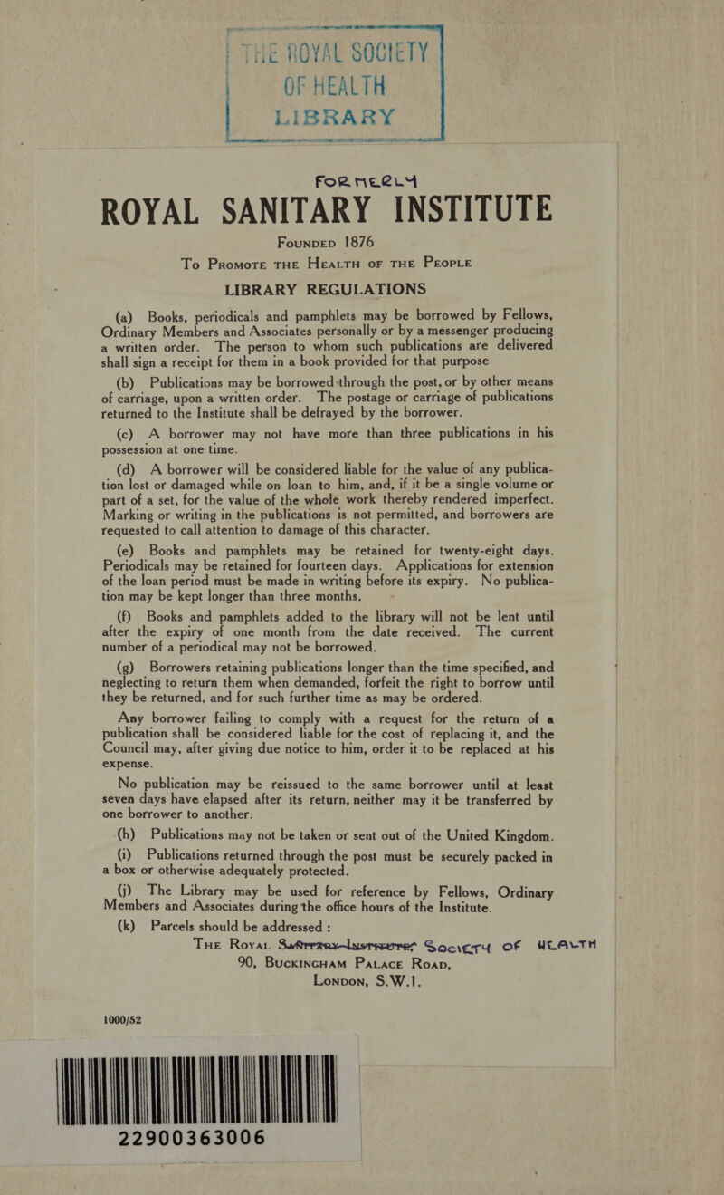 THE ROYAL SOCIETY OF HEALTH LIBRARY SEALER 0 9 EE i RB LR Ne AM   FoR NELLY ROYAL SANITARY INSTITUTE Founpep 1876 To Promote THE HEALTH OF THE PEOPLE LIBRARY REGULATIONS (a) Books, periodicals and pamphlets may be borrowed by Fellows, Ordinary Members and Associates personally or by a messenger producing a written order. The person to whom such publications are delivered shall sign a receipt for them in a book provided for that purpose (b) Publications may be borrowed through the post, or by other means of carriage, upon a written order. The postage or carriage of publications returned to the Institute shall be defrayed by the borrower. (c) A borrower may not have more than three publications in his possession at one time. (d) A borrower will be considered liable for the value of any publica- tion lost or damaged while on loan to him, and, if it be a single volume or part of a set, for the value of the whole work thereby rendered imperfect. Marking or writing in the publications is not permitted, and borrowers are requested to call attention to damage of this character. (e) Books and pamphlets may be retained for twenty-eight days. Periodicals may be retained for fourteen days. Applications for extension of the loan period must be made in writing before its expiry. No publica- tion may be kept longer than three months. (f) Books and pamphlets added to the library will not be lent until after the expiry of one month from the date received. The current number of a periodical may not be borrowed. (g) Borrowers retaining publications longer than the time specified, and neglecting to return them when demanded, forfeit the right to borrow until they be returned, and for such further time as may be ordered. Any borrower failing to comply with a request for the return of a publication shall be considered liable for the cost of replacing it, and the Council may, after giving due notice to him, order it to be replaced at his expense. No publication may be reissued to the same borrower until at least seven days have elapsed after its return, neither may it be transferred by one borrower to another. (h) Publications may not be taken or sent out of the United Kingdom. (1) Publications returned through the post must be securely packed in a box or otherwise adequately protected. (j) The Library may be used for reference by Fellows, Ordinary Members and Associates during the office hours of the Institute. (k) Parcels should be addressed : THe Royar Suftrranyvlasmeures GSociesy Of WLALTH 90, BuckincHam Parace Roap, Lonpvon, S.W.1. 1000/52 -MNEMLM 22900363006