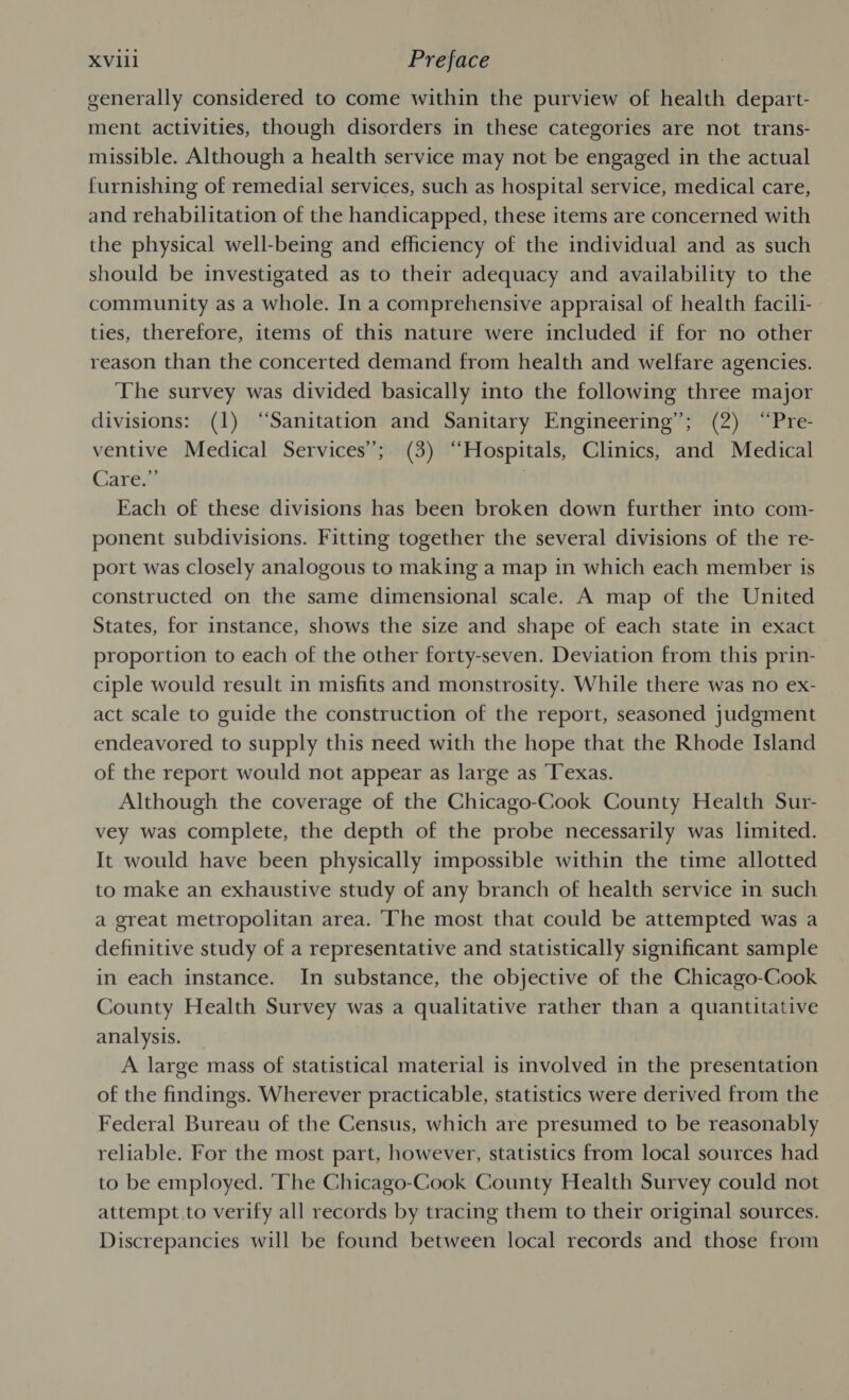 XV1l1 Preface generally considered to come within the purview of health depart- ment activities, though disorders in these categories are not trans- missible. Although a health service may not be engaged in the actual furnishing of remedial services, such as hospital service, medical care, and rehabilitation of the handicapped, these items are concerned with the physical well-being and efficiency of the individual and as such should be investigated as to their adequacy and availability to the community as a whole. In a comprehensive appraisal of health facili- ties, therefore, items of this nature were included if for no other reason than the concerted demand from health and welfare agencies. The survey was divided basically into the following three major divisions: (1) “Sanitation and Sanitary Engineering”; (2) “Pre- ventive Medical Services’; (3) “Hospitals, Clinics, and Medical Care.” Each of these divisions has been broken down further into com- ponent subdivisions. Fitting together the several divisions of the re- port was closely analogous to making a map in which each member is constructed on the same dimensional scale. A map of the United States, for instance, shows the size and shape of each state in exact proportion to each of the other forty-seven. Deviation from this prin- ciple would result in misfits and monstrosity. While there was no ex- act scale to guide the construction of the report, seasoned judgment endeavored to supply this need with the hope that the Rhode Island of the report would not appear as large as Texas. Although the coverage of the Chicago-Cook County Health Sur- vey was complete, the depth of the probe necessarily was limited. It would have been physically impossible within the time allotted to make an exhaustive study of any branch of health service in such a great metropolitan area. ‘The most that could be attempted was a definitive study of a representative and statistically significant sample in each instance. In substance, the objective of the Chicago-Cook County Health Survey was a qualitative rather than a quantitative analysis. A large mass of statistical material is involved in the presentation of the findings. Wherever practicable, statistics were derived from the Federal Bureau of the Census, which are presumed to be reasonably reliable. For the most part, however, statistics from local sources had to be employed. ‘The Chicago-Cook County Health Survey could not attempt to verify all records by tracing them to their original sources. Discrepancies will be found between local records and those from