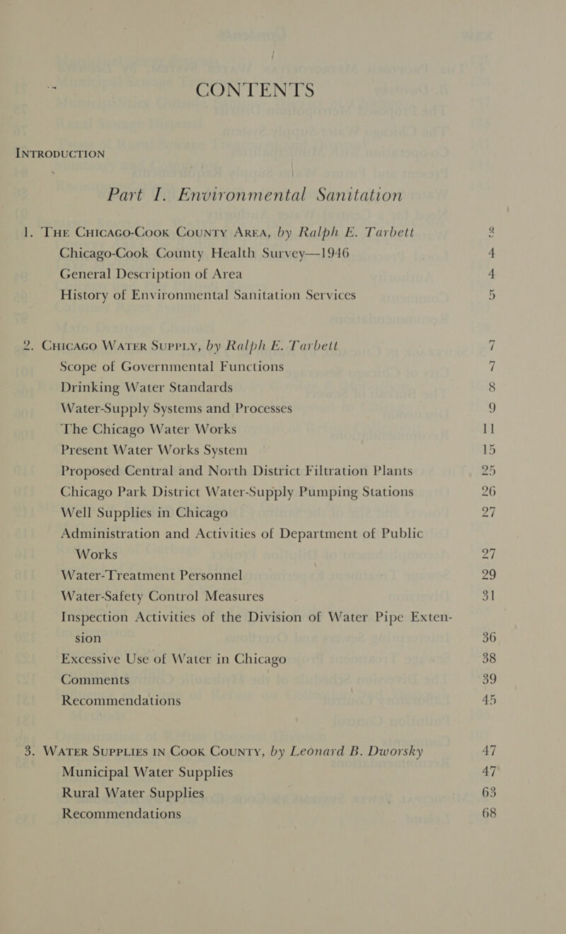 CONTENTS Part I. Environmental Sanitation Chicago-Cook County Health Survey—1946 General Description of Area History of Environmental Sanitation Services Scope of Governmental Functions Drinking Water Standards Water-Supply Systems and Processes The Chicago Water Works Present Water Works System Proposed Central and North District Filtration Plants Chicago Park District Water-Supply Pumping Stations Well Supplies in Chicago Administration and Activities of Department of Public Works Water-Treatment Personnel Water-Safety Control Measures sion Excessive Use of Water in Chicago Comments Recommendations Municipal Water Supplies Rural Water Supplies Recommendations Ont. Ss Oo lao] oOo Pe BH Oo NSD DOS ROS 2 ea Sh (SR, 360 38 og 45 47 63 68