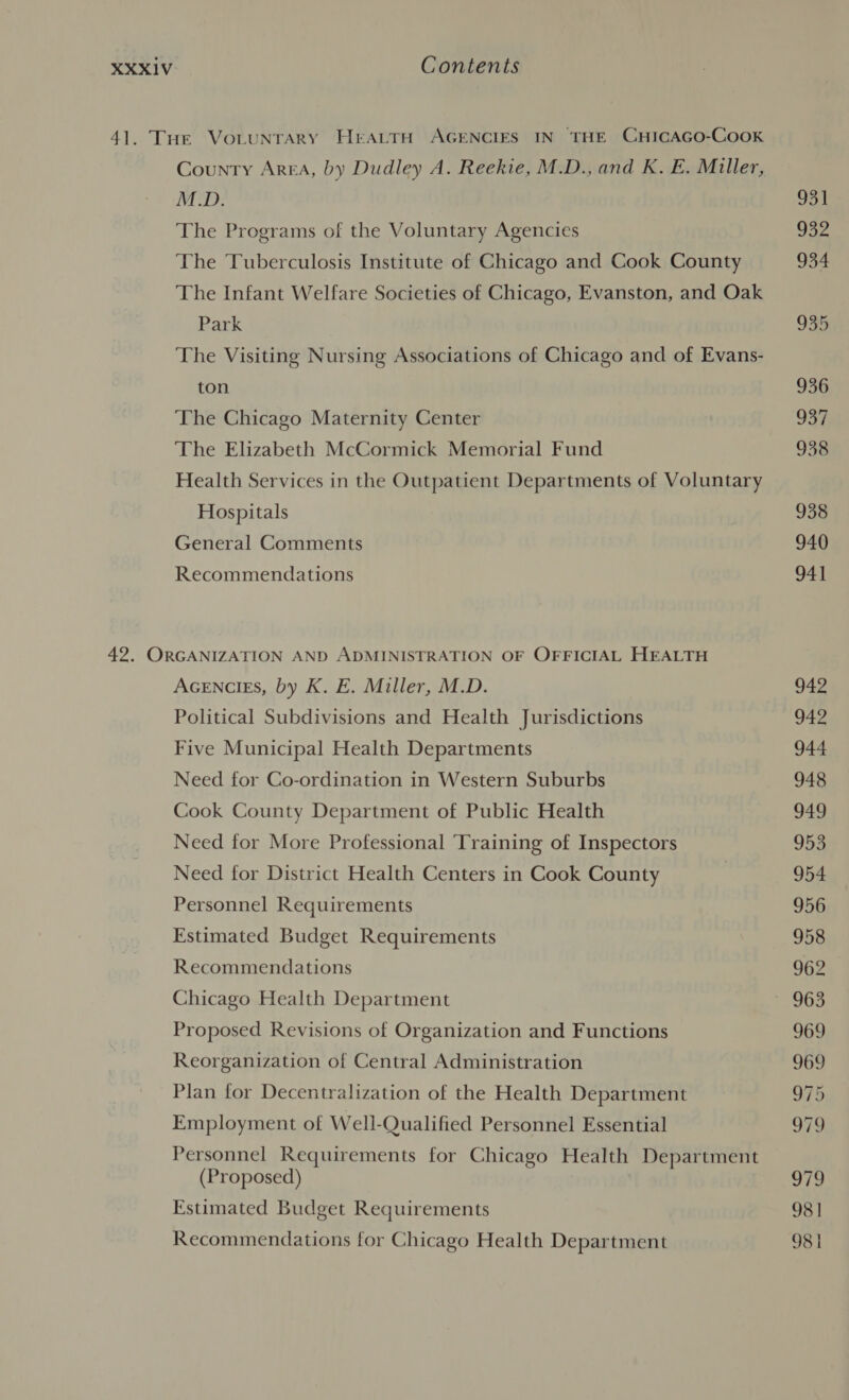 41. THe VoLuNTArY HrALTH AGENCIES IN THE CHICAGO-COOK County Area, by Dudley A. Reekie, M.D., and K. E. Miller, M.D. 931 The Programs of the Voluntary Agencies tb Vs The Tuberculosis Institute of Chicago and Cook County 934 The Infant Welfare Societies of Chicago, Evanston, and Oak Park 935 The Visiting Nursing Associations of Chicago and of Evans- ton 936 The Chicago Maternity Center 937 The Elizabeth McCormick Memorial Fund 938 Health Services in the Outpatient Departments of Voluntary Hospitals 938 General Comments 940 Recommendations 941 42. ORGANIZATION AND ADMINISTRATION OF OFFICIAL HEALTH AGENCIES, by K. E. Miller, M.D. 942 Political Subdivisions and Health Jurisdictions 942 Five Municipal Health Departments 944 Need for Co-ordination in Western Suburbs 948 Cook County Department of Public Health 949 Need for More Professional Training of Inspectors 953 Need for District Health Centers in Cook County 954 Personnel Requirements 956 Estimated Budget Requirements 958 Recommendations 962 Chicago Health Department S80 Proposed Revisions of Organization and Functions 969 Reorganization of Central Administration 969 Plan for Decentralization of the Health Department 975 Employment of Well-Qualified Personnel Essential 979 Personnel Requirements for Chicago Health Department (Proposed) 979 Estimated Budget Requirements 98 | Recommendations for Chicago Health Department 981